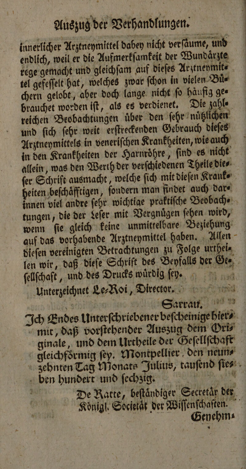 Auszug der Verhandlungen. innerlicher Arztneymittel dabey nicht ver ſaͤume, und endlich, weil er die Aufmerkſamkeit der Wundaͤrzte rege gemacht und gleichſam auf dieſes Arztneymit⸗ tel gefeſſelt hat, welches zwar ſchon in vielen Buͤ⸗ chern gelobt, aber doch lange nicht ſo haͤufig ge⸗ brauchet worden iſt, als es verdienet. Die zahle reichen Beobachtungen uͤber den ſehr nuͤtzlichen und ſich ſehr weit erſtreckenden Gebrauch dieſes Arztneymittels in veneriſchen Krankheiten, wie auch in den Krankheiten der Harnroͤhre, ſind es nicht allein, was den Werth der verſchiedenen Theile die⸗ fer Schrift ausmacht, welche ſich mit dieſen Krank ⸗ heiten beſchaͤfftigen, fondern man findet auch dar⸗ innen viel andre ſehr wichtige praktiſche Beobach⸗ tungen, die der Leſer mit Vergnuͤgen ſehen wird, wenn ſie gleich keine unmittelbare Beziehung auf das vorhabende Arztneymittel haben. Allen dieſen vereinigten Betrachtungen zu Folge urthei⸗ len wir, daß dieſe Schrift des Beyfalls der te ſellſchaft, und des Drucks würdig ſenrn. Unterzeichnet Le⸗Roi, Director. 5 IR | Ich Endes Unterſchriebener beſcheinige hier⸗ mit, daß vorſtehender Auszug dem Ori⸗ ginale, und dem Urcheile der Geſellſchaft gleichfoͤrmig ſey. Montpellier den neun⸗ zehnten Tag Monats Julius, tauſend fies ben hundert und ſechzig. RR. ya | De Ratte, beftändiger Secretär der Könige. Socſetaͤt der Wiſſenſchaſten. Genehm⸗