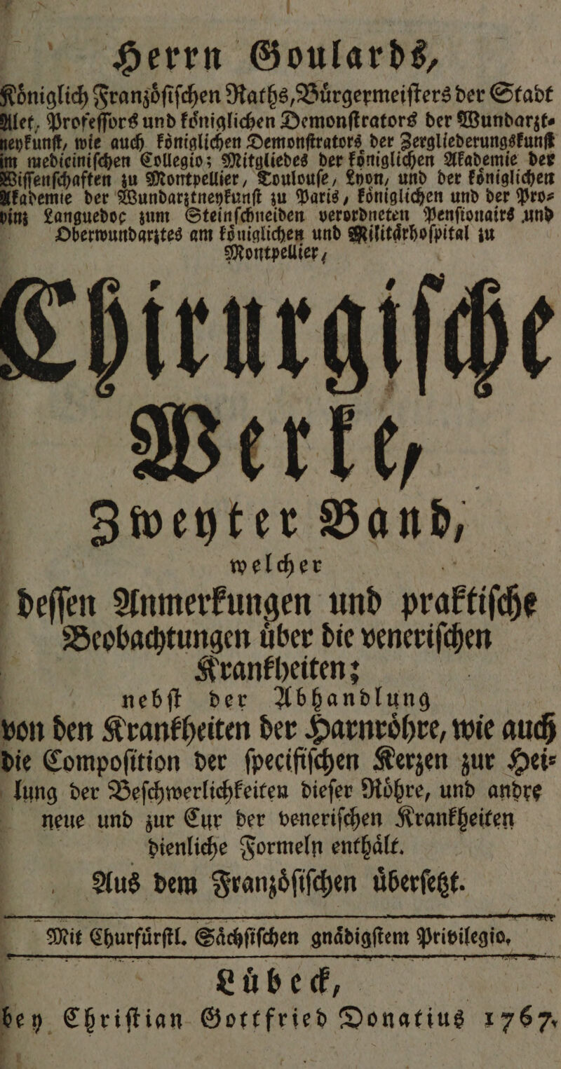 * 8 0 Herrn Goulards, Biss Franzoͤſiſchen Raths, Buͤrgermeiſters der Stadt let, Profeſſors und koͤniglichen Demonſtrators der Wundarzt⸗ eykunſt, wie auch königlichen Demonſtrators der Zergliederungskunſt medieiniſchen Collegio; Mitgliedes der koͤniglichen Akademie der iſſenſchaften zu Montpellier, Toulouſe, Lyon, und der koͤniglichen lkademie der Wundarztneykunſt zu Paris, Eöniglichen und der Pro⸗ binn Languedoc zum Steinſchneiden verordneten Penſionairs und Oberwundarztes am . und Militärhoſpital iu Montpellier, Ehirurgiſche Werke, Zweyter Band, welcher deſſen Anmerkungen und praktiſche Beobachtungen uͤber die veneriſchen ö Krankheiten; nebſt der Abhandlung von den Krankheiten der Harnroͤhre, wie auch die Compoſition der ſpecifiſchen Kerzen zur Hei⸗ lung der Beſchwerlichkeiten dieſer Roͤhre, und andre neue und zur Cur der veneriſchen Krankheiten dienliche Formeln enthaͤlt. Aus dem Franzoͤſiſchen uͤberſetzt eue, * Chriſtian Gottfried Donatius 1767, N