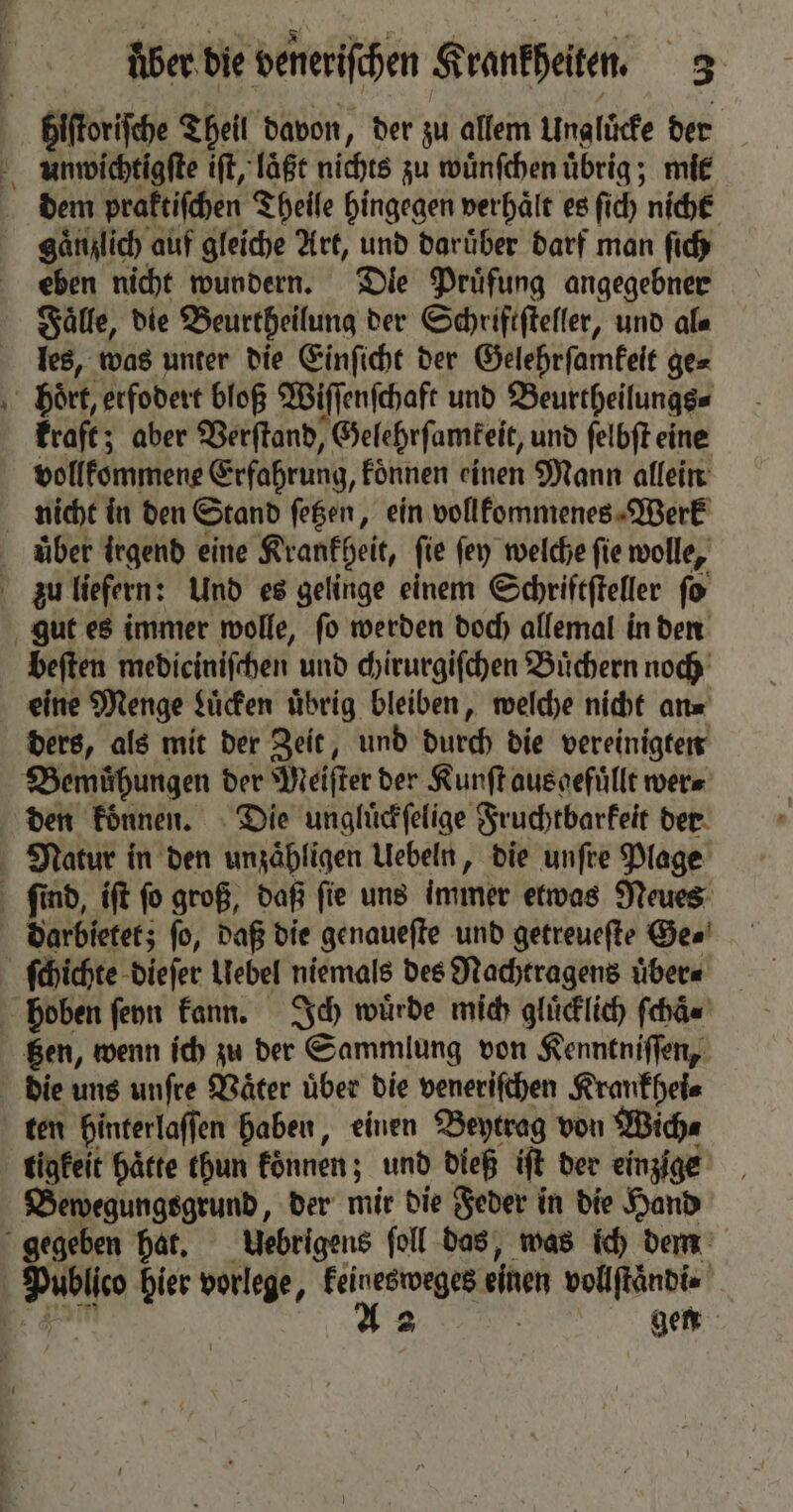 blſtoriſche Theil davon, der zu allem Ungluͤcke der eben nicht wundern. Dle Pruͤfung angegebner Faͤlle, die Beurtheilung der Schriftſteller, und ala les, was unter die Einſicht der Gelehrſamkeit ge⸗ kraft; aber Verſtand, Gelehrſamkeit, und ſelbſt eine vollkommene Erfahrung, koͤnnen einen Mann allein nicht in den Stand ſetzen, ein vollkommenes Werk beſten medieiniſchen und chirurgiſchen Buͤchern noch eine Menge Luͤcken übrig bleiben, welche nicht an⸗ ders, als mit der Zeit, und durch die vereinigten den koͤnnen. Die ungluͤckſelige Fruchtbarkeit der tzen, wenn ich zu der Sammlung von Kenntniſſen, die uns unſre Vaͤter über die veneriſchen Krankhei⸗ tigkeit haͤtte thun koͤnnen; und dieß iſt der einzige Bewegungsgrund, der mir die Feder in die Hand ublico hier vorlege, keinesweges einen vollſtaͤndi⸗ A 2 gen