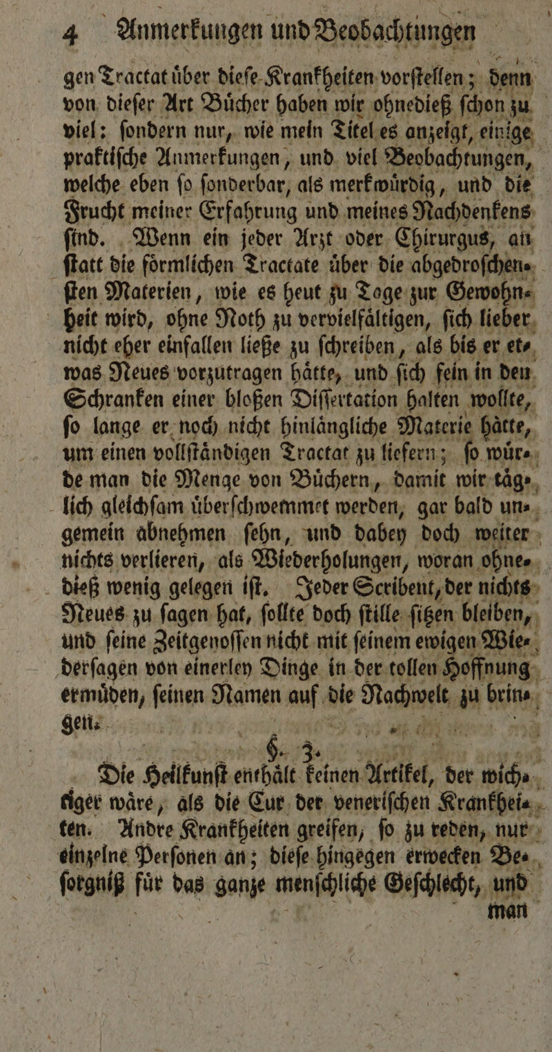 gen Tractat über diefe- Krankheiten vorſtellen; denn von dieſer Art Buͤcher haben wir ohnedieß (hen zu viel: ſondern nur, wie mein Titel es anzeigt, einige praktiſche Anmerkungen, und viel Beobachtungen, | welche eben fo ſonderbar, als merkwürdig, und die Frucht meiner Erfahrung und meines Nachdenkens ſind. Wenn ein jeder Arzt oder Chirurgus, an ſtatt die formlichen Tractate uͤber die abgedroſchen. ſten Materien, wie es heut zu Tage zur Gewohn⸗ beit wird, ohne Noth zu vervielfaͤltigen, ſich lieber nicht eher einfallen ließe zu ſchreiben, als bis er et⸗ was Neues vorzutragen haͤtte, und ſich fein in den Schranken einer bloßen Diſſertation halten wollte, ſo lange er noch nicht hinlängliche Materie hätte, um einen vollftändigen Tractat zu liefern; ſo wuͤr⸗ de man die Menge von Buͤchern, damit wir taͤg · lich gleichſam i üͤberſchwemmet werden, gar bald un⸗ gemein abnehmen ſehn, und daben doch weiter nichts verlieren, als Wiederholungen, woran ohne⸗ | dieß wenig gelegen iſt. Jeder Scribent, der nichts Neues zu ſagen hat, follte doch ſtille ſitzen bleiben, und ſeine Zeitgenoſſen nicht mit feinem ewigen Wie⸗ derſagen von einerley Dinge in der tollen Hoffnung ermuͤden, wg Namen au hie Nachwelt “| beine, gen. Gi 1 l. N f 39. Die Helkanſt enthält keinen Artikel, der wich⸗ tiger waͤre, als die Eur. der veneriſchen Krankhei⸗ ten. Andre Krankheiten greifen, ſo zu reden, nur einzelne Perſonen an; dieſe hingegen erwecken Be. ſorgniß fat vor ganze wunſchüiche dhe 1