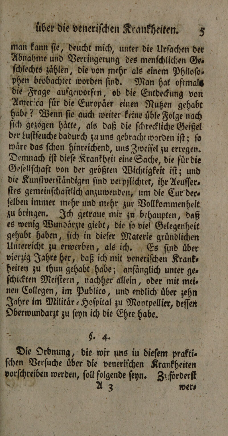 man kann ſie, deucht mich, unter die Urſachen der ſchlechts zählen, die von mehr als einem Phitofos phen beobachtet worden find. Man hat oftmals er babe? Wenn ſie auch weiter keine üble Folge nach ſich gezogen haͤtte, als daß die ſchreckliche Geißel der Luſtſeuche dadurch zu uns gebracht worden iſt; ſo waͤre das ſchon hinreichend, uns Zweifel zu erregen. Demnach iſt dieſe Krankheit eine Sache, die fuͤr die Geſellſchaft von der größten Wichtigkeit iſt; und ſtes gemeinſchaftlich anzuwenden, um die Cur der⸗ ſelben immer mehr und mehr zur Vollkommenheit zu bringen. Ich getraue mir zu behaupten, daß gehabt haben, ſich in dieſer Materie gruͤndlichen Unterricht zu erwerben, als ich. Es ſind uͤber ſchickten Meiſtern, nachher allein, oder mit mei⸗ Jahre im Militaͤr⸗Hoſpital zu Montpellier, deſſen Oberwundarzt zu ſeyn ich die Ehre habe. 7 g. 4. g Die Ordnung, die wir uns in dieſem prakti⸗ wer⸗