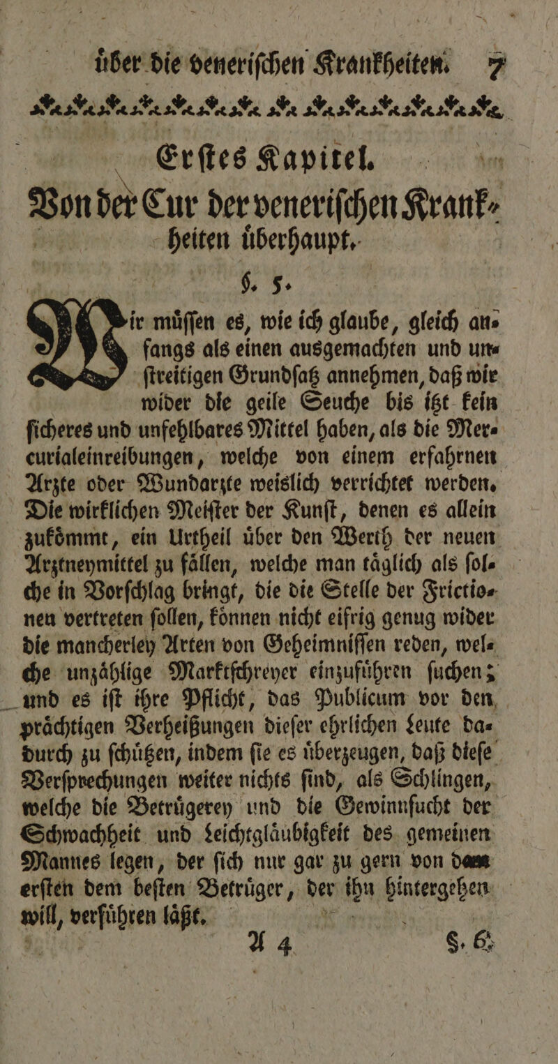 . gba * Ae N? CA % Erſtes Kapitel. Von der Cur der veneriſchen Krank. heiten uͤberhaupt. . 5. (ir muͤſſen es, wie ich glaube, gleich aus fangs als einen ausgemachten und un⸗ ſtreitigen Grundſatz annehmen, daß wir wider die geile Seuche bis itzt kein ſicheres und unfehlbares Mittel haben, als die Mer⸗ eurialeinreibungen, welche von einem erfahrnen Arzte oder Wundarzte weislich verrichtet werden. Die wirklichen Meiſter der Kunſt, denen es allein zukommt, ein Urtheil über den Werth der neuen Arztneymittel zu fällen, welche man täglich als ſol⸗ che in Vorſchlag bet, die die Stelle der Frictio⸗ nen vertreten ſollen, koͤnnen nicht eifrig genug wider die mancherley Arten von Geheimniſſen reden, wel⸗ che unzaͤhlige Marktſchreyer einzufuͤhren ſuchen; und es iſt ihre Pflicht, das Publicum vor den, prächtigen Verheißungen dieſer ehrlichen Leute da⸗ durch zu ſchuͤtzen, indem ſie es uͤberzeugen, daß dieſe Berfprechungen weiter nichts find, als Schlingen, welche die Betruͤgerey und die Gewinnſucht der Schwachheit und Leichtglaͤubigkeit des gemeinen Mannes legen, der ſich nur gar zu gern von Dane: erſten dem beſten Betruͤger, der ibn hintergehen ai, a me laͤßt. | aA 4 8.