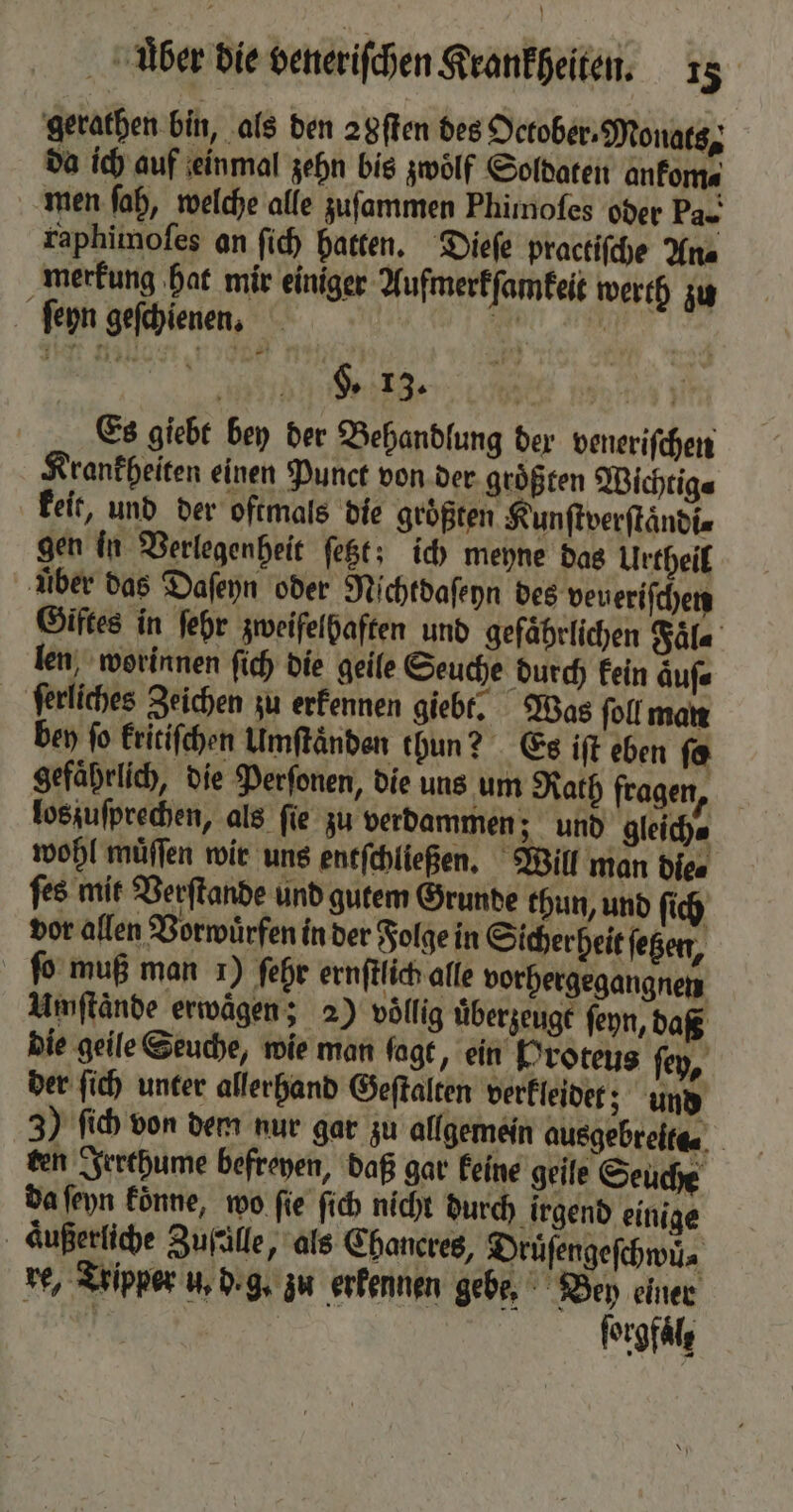 gerathen bin, als den 2 gſten des Oetober-Monats, da ich auf einmal zehn bis zwoͤlf Soldaten ankom⸗ men ſah, welche alle zuſammen Phimoſes oder Pa- raphimoſes an ſich hatten. Dieſe practiſche Ana merkung hat mir einiger Aufmerkſamkeit werth zu ſeyn geſchienen. 8 | | Ge ne Es giebt bey der Behandlung der veneriſchen Krankheiten einen Punct von der größten Wichtig⸗ keit, und der oftmals die groͤßten Kunſtverſtaͤndi⸗ gen in Verlegenheit ſetzt; ich meyne das Urtheil über das Daſeyn oder Nichtdaſeyn des veueriſchen Giftes in ſehr zweifelhaften und gefaͤhrlichen Faͤl⸗ len, worinnen fich die geile Seuche durch kein aͤuſ⸗ ferliches Zeichen zu erkennen giebt. Was ſoll man bey fo kritiſchen Umſtaͤnden thun? Es iſt eben ſo gefaͤhrlich, die Perſonen, die uns um Rath fragen, loszuſprechen, als ſie zu verdammen; und gleich⸗ wohl muͤſſen wir uns entſchließen. Will man die⸗ ſes mit Verſtande und gutem Grunde thun, und ſich vor allen Vorwürfen in der Folge in Sicherheit ſetzen, fo muß man 1) ſehr ernſtlich alle vorhergegangnen Umſtände erwägen; 2) völlig uͤberzeugt ſeyn, daß die geile Seuche, wie man fagt, ein Proteus ſey, der ſich unter allerhand Geſtalten verkleidet; und 3) ſich von dem nur gar zu allgemein ausgebreita⸗ ten Irrthume befreyen, daß gar keine geile Seuche da ſeyn koͤnne, wo fie ſich nicht durch irgend einige aͤußerliche Zufälle, als Chancreg, Druͤſengeſchwü⸗ re, Tripper u. d.g. zu erkennen gebe. Bey einer N | forgfälg