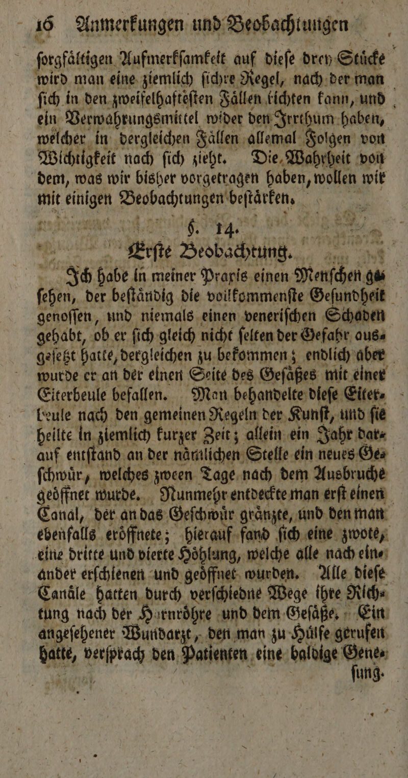 ſorgfaͤltigen Aufmerkſamkeit auf dieſe drey Stuͤcke wird man eine ziemlich ſichre Regel, nach der man ſich in den zweifelhafteſten Faͤllen kichten kann, und ein Verwahrungsmittel wider den Irrthum haben, welcher in dergleichen Fallen allemal Folgen von Wichtigkeit nach ſich zieht. Die, Wahrheit von dem, was wir bisher vorgetragen haben, wollen wir mit einigen Beobachtungen beſtaͤrken. Erſte Beobachtung. Ich habe In meiner Prapis einen Menſchen gas ſehen, der beſtaͤndig die vollkommenſte Geſundheit genoſſen, und niemals einen veneriſchen Schaden gehabt, ob er ſich gleich nicht ſelten der Gefahr aus⸗ geſetzt hatte, dergleichen zu bekommen; endlich aber wurde er an der einen Seite des Geſaͤßes mit einer Eiterbeule befallen. Man behandelte dleſe Eiter. beule nach den gemeinen Regeln der Kunſt, und ſie heilte in ziemlich kurzer Zeit; allein ein Jahr dar⸗ auf entſtand an der nämlichen Stelle ein neues Ge ſchwuͤr, welches zween Tage nach dem Ausbruche geoͤffnet wurde. Nunmehr entdeckte man erft einen Canal, der an das Geſchwuͤr graͤnzte, und den man ebenfalls ‚eröffnete; hierauf fand ſich eine zwote, eine dritte und vierte Hoͤhlang, welche alle nach ein ⸗ ander erſchlenen und geoͤffnet wurden. Alle dieſe Candle hatten durch verſchledne Wege ihre Rich⸗ tung nach der Harnroͤhre und dem Geſaͤße. Ein angeſehener Wundarzt, den man zu Hülfe gerufen hatte, verſprach den Patienten eine Ep * 1 N