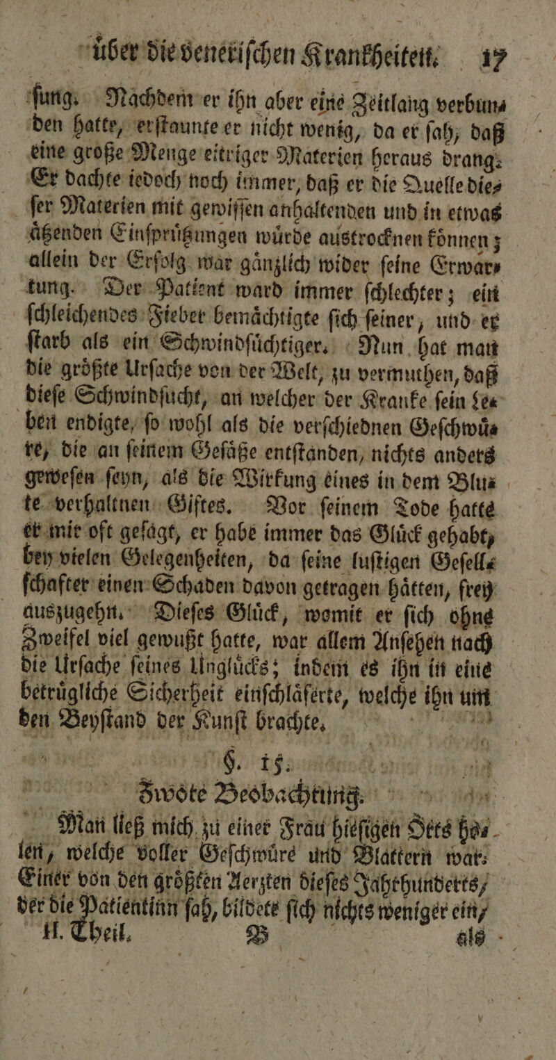 ſung. Nachdem er ihn aber eine Zeitlang verbun⸗ den hatte, erſtaunte er nicht wenig, da er ſah, daß eine große Menge eitriger Materien heraus drang: Er dachte iedoch noch immer, daß er die Quelle die⸗ ſer Materien mit gewiſſen anhaltenden und in etwas aͤtzenden Einſpruͤbungen würde austrocknen koͤnnen; allein der Erfolg war gänzlich wider feine Erwar⸗ tung. Der Patient ward immer ſchlechter; ein ſchleichendes Fieber bemaͤchtigte ſich ſeiner, und er ſtarb als ein Schwindſuͤchtiger. Nun hat man die größte Urſache von der Welt, zu vermuthen, daß dieſe Schwindſucht, an welcher der Kranke ſein Lee ben endigte, ſo wohl als die verſchiednen Geſchwuͤ⸗ re, die an ſeinem Geſaͤße entſtanden, nichts anders geweſen ſeyn, als die Wirkung eines in dem Blus te verhaltnen Giftes. Vor feinem Tode hatte er mir oft gefägt, er habe immer das Glück gehabt, bey vielen Gelegenheiten „da ſeine luſtigen Geſell⸗ ſchafter einen Schaden davon getragen hätten, freh auszugehn. Dieſes Gluͤck, womit er ſich ohne Zweifel viel gewußt hatte, war allem Anſehen nach die Urſache feines Unglücks; indem es ihn in eine betruͤgliche Sicherheit einfchläferte, welche ihn um den Beyſtand der Kunſt brachte. Söᷓote Beobachtung Mä/an ließ mich zu einer Frau hiefigen Sts has len, welche voller Geſchwuͤre und Blattern war⸗ Einer von den größten Aerzten dieſes Jahrhunderts, der e e, bildete ſich nichts weniger ein / II. Theil. B als