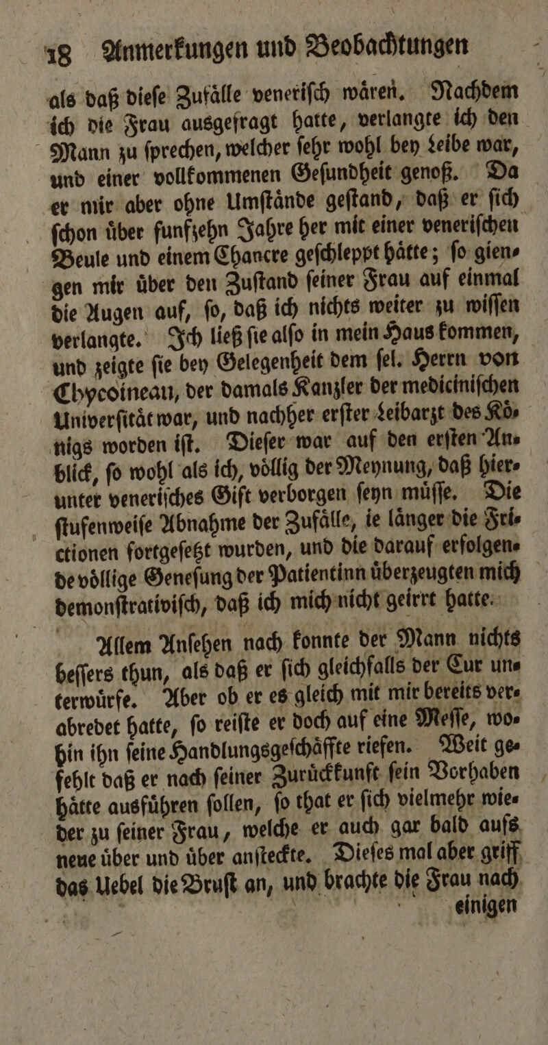 als daß dieſe Zufälle veneriſch waͤren. Nachdem ich die Frau ausgefragt hatte, verlangte ich den Mann zu ſprechen, welcher ſehr wohl bey Leibe war, und einer vollkommenen Geſundheit genoß. Da er mir aber ohne Umſtaͤnde geſtand, daß er ſich ſchon uͤber funfzehn Jahre her mit einer veneriſchen Beule und einem Chancre geſchleppt hätte; ſo gien⸗ gen mir über den Zuſtand feiner Frau auf einmal die Augen auf, ſo, daß ich nichts weiter zu wiſſen verlangte. Ich ließ ſie alſo in mein Haus kommen, und zeigte ſie bey Gelegenheit dem ſel. Herrn von Chycoineau, der damals Kanzler der mediciniſchen Univerſitäͤt war, und nachher erſter Leibarzt des Koͤ⸗ nigs worden iſt. Dieſer war auf den erſten An⸗ blick, fo wohl als ich, völlig der Meynung, daß hier» unter veneriſches Gift verborgen ſeyn muͤſſe. Die ſtufenweiſe Abnahme der Zufaͤlle, ie länger die Fri⸗ ctionen fortgeſetzt wurden, und die darauf erfolgen. de voͤllige Geneſung der Patientin überzeugten mich demonſtrativiſch, daß ich mich nicht geirrt hatte. Allem Anſehen nach konnte der Mann nichts beſſers thun, als daß er ſich gleichfalls der Cur un⸗ terwuͤrfe. Aber ob er es gleich mit mir bereits ver⸗ abredet hatte, ſo reiſte er doch auf eine Meſſe, wo⸗ bin ihn feine Handlungsgeſchaͤffte riefen. Weit ges fehlt daß er nach ſeiner Zuruͤckkunft fein Vorhaben hätte ausführen ſollen, fo that er ſich vielmehr wie⸗ der zu ſeiner Frau, welche er auch gar bald aufs neue über und über anſteckte. Dieſes mal aber griff das Uebel die Bruſt an, und brachte die Frau nach a . . einigen