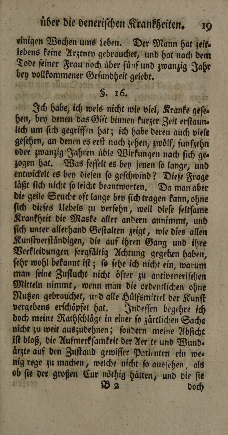 einigen Wochen ums Leben. Der Mann hat zeit. lebens keine Arztney gebrauchet, und hat nach dem Tode feiner Frau noch über fünf und zwanzig Jahr bey vollkommener Geſundheit gelebt. | Be a nu e u. Ich habe, ich weis nicht wie viel, Kranke geſe⸗ ben, bey denen das Gift binnen kurzer Zeit erſtaun⸗ lich um ſich gegriffen hat; ich habe deren auch viele geſehen, an denen es erſt nach zehen, zwölf, funfzehn oder zwanzig Jahren üble Wirkungen nach ſich ge⸗ zogen hat. Was feſſelt es bey jenen ſo lange, und entwickelt es bey dieſen ſo geſchwind? Dieſe Frage läßt ſich nicht ſo leicht beantworten. Da man aber die geile Seuche oft lange bey ſich tragen kann, ohne ſich dieſes Ulebels zu verſehn, weil dieſe ſeltſame Krankheit die Maske aller andern annimmt, und ſich unter allerhand Geſtalten zeigt, wie dies allen Kunftverftändigen, die auf ihren Gang und ihre Verkleidungen ſorgfältig Achtung gegeben haben, ſehr wohl bekannt iſt; ſo ſehe ich nicht ein, warum man ſeine Zuflucht nicht oͤfter zu antiveneriſehen Mitteln nimmt, wenn man die ordentlichen ohne Nutzen gebrauchet, und alle Huͤlfsmittel der Kunſt vergebens erſchoͤpfet hat. Indeſſen begehre ich doch meine Rathſchlaͤge in einer fo zärtlichen Sache nicht zu weit auszudehnen; ſondern meine Abſicht iſt bloß, die Aufmerkſamkeit der Aer te und Wund⸗ ärzte auf den Zuſtand gewiſſer Patienten ein we⸗ nig rege zu machen, welche nicht ſo ausſehen, als ob fie der großen Eur noͤthig hätten, und die fie Nen Ba doch