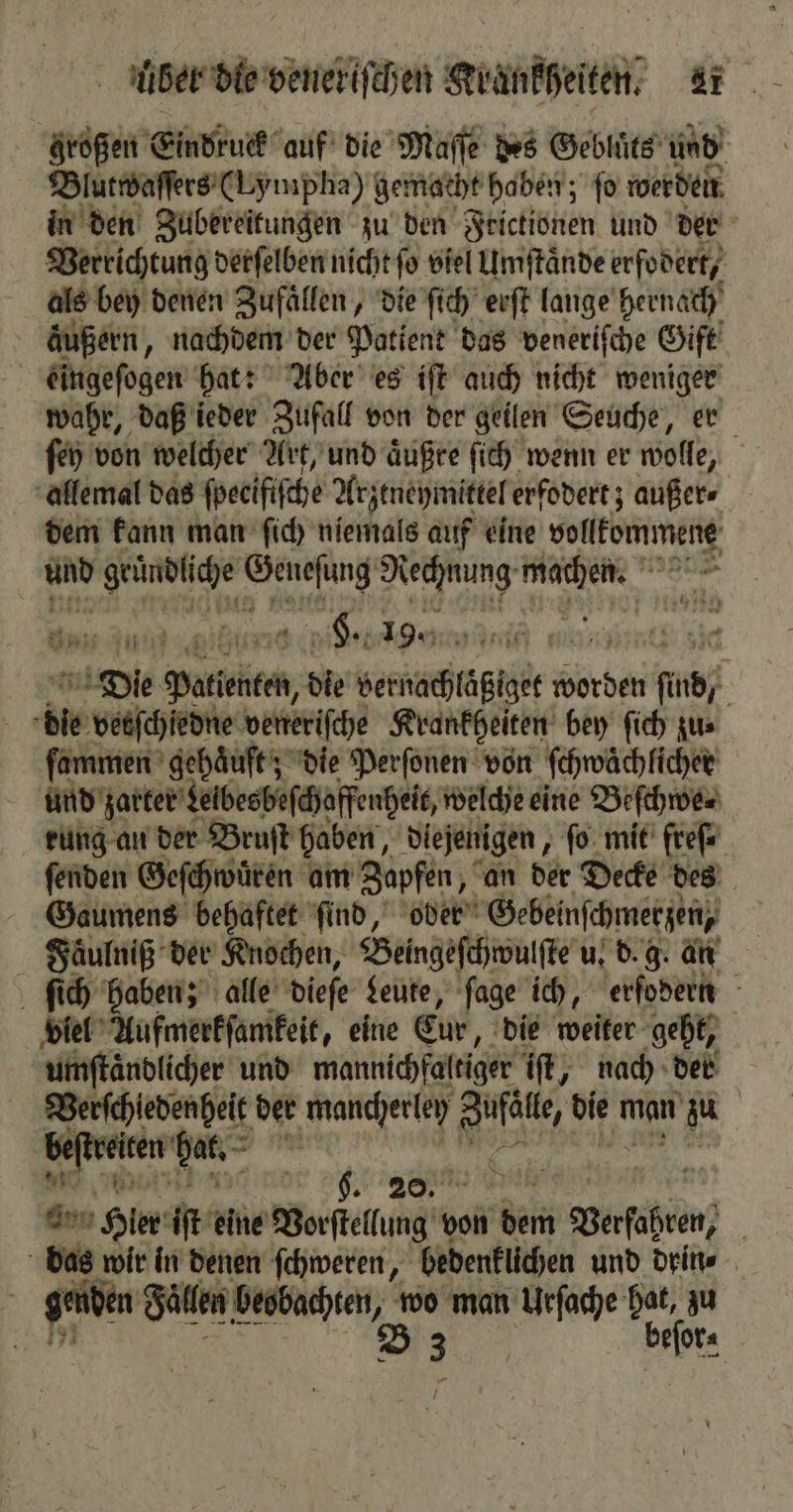 großen Eindruck auf die Maſſe des Gebluͤts und Blutwaſſers (Lympha) gemacht haben; ſo werden in den Zubereitungen zu den Frictionen und der Verrichtung derſelben nicht ſo viel Umſtaͤnde erfodert, als bey denen Zufaͤllen, die ſich erſt lange hernach äußern, nachdem der Patient das veneriſche Gift eingeſogen hat: Aber es iſt auch nicht 5 55 wahr, daß ieder Zufall von der geilen Seuche, er ſey von welcher Art, und aͤußre ſich wenn er wol, | allemal das fpeeififche Arzeneymittel erfodert; außer⸗ dem kann man ſich niemals auf eine vollkommene und ya Geneſüng Nechnung; REN MER Inn fun . Hl. 19. + F Die Polti, die vernachläßiget worden find; ble e veneriſche Krankheiten bey ſich zu⸗ ſammen gehaͤuft; die Perſonen von ſchwaͤchlicher und zarter Lelbesbeſchaffenheit, welche eine Beſchwe⸗ rung an der Bruſt haben, diejenigen, fo mit freſ. ſenden Geſchwuͤren am Zapfen, an der Decke des Gaumens behaftet ſind, oder Gebeinſchmerzen, Faͤulniß der Knochen, Beingeſchwulſte u. d. g. an ſich haben; alle dieſe Leute, ſage ich, erfodern viel Aufmerkſamkeit, eine Eur, die weiter geht, umſtaͤndlicher und mannichfaltiger iſt, nach der Verſchledenheit der mancherley e 960 man zu . Vale * ww a aun Hier iſt ae Borfkltung von dein Baſhten, das wir in denen ſchweren, bedenklichen und drin⸗ | genden Fällen beobachten, wo man Urſache hat, zu B 3 ber —