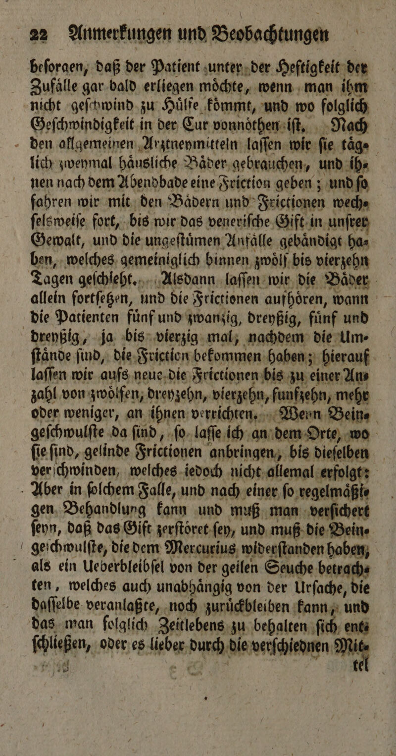beſorgen, daß der Patient unter der Heftigkeit der Zufälle gar bald erliegen moͤchte, wenn man ihm Geſchwindigkeit in der Cur vonnoͤthen iſt. Nach lich zweymal haͤusliche Baͤder gebrauchen, und ih⸗ nen nach dem Abendbade eine Friction geben; und ſo fahren wir mit den Baͤdern und Frictionen wech⸗ ſelsweiſe fort, bis wir das veneriſche Gift in unſrer Gewalt, und die ungeſtuͤmen Anfälle gebaͤndigt ha⸗ ben, welches gemeiniglich binnen zwoͤlf bis vierzehn Tagen geſchſeht. Alsdann laſſen wir die Bäder allein fortſetzen, und die Frictionen aufhoͤren, wann die Patienten fuͤnf und zwanzig, dreyßig, fuͤnf und dreyßig, ja bis vierzig mal, nachdem die Um⸗ ſtaͤnde find, die Friction bekommen haben; hierauf laflen wir aufs neue die Frictionen bis zu einer Ans zahl von zwoͤlfen, dreyzehn, vierzehn, funfzehn, mehr oder weniger, an ihnen verrichten. Wenn Bein⸗ geſchwulſte da ſind, ſo laſſe ich an dem Orte, wo ſie ſind, gelinde Frictionen anbringen, bis dieſelben ver ſchwinden, welches iedoch nicht allemal erfolgt: gen Behandlung kann und muß man verſichert ſeyn, daß das Gift zerſtoret ſey, und muß die Bein. geichmulfte, die dem Mercurius widerſtanden haben, als ein Ueberbleibſel von der geilen Seuche tene ten, welches auch unabhaͤngig von der Urſache, die daſſelbe veranlaßte, noch zuruͤckbleiben kann 2 ſchie 20 ßen, oder es lieber durch die verſchiednen Mg at: u \ ge te N