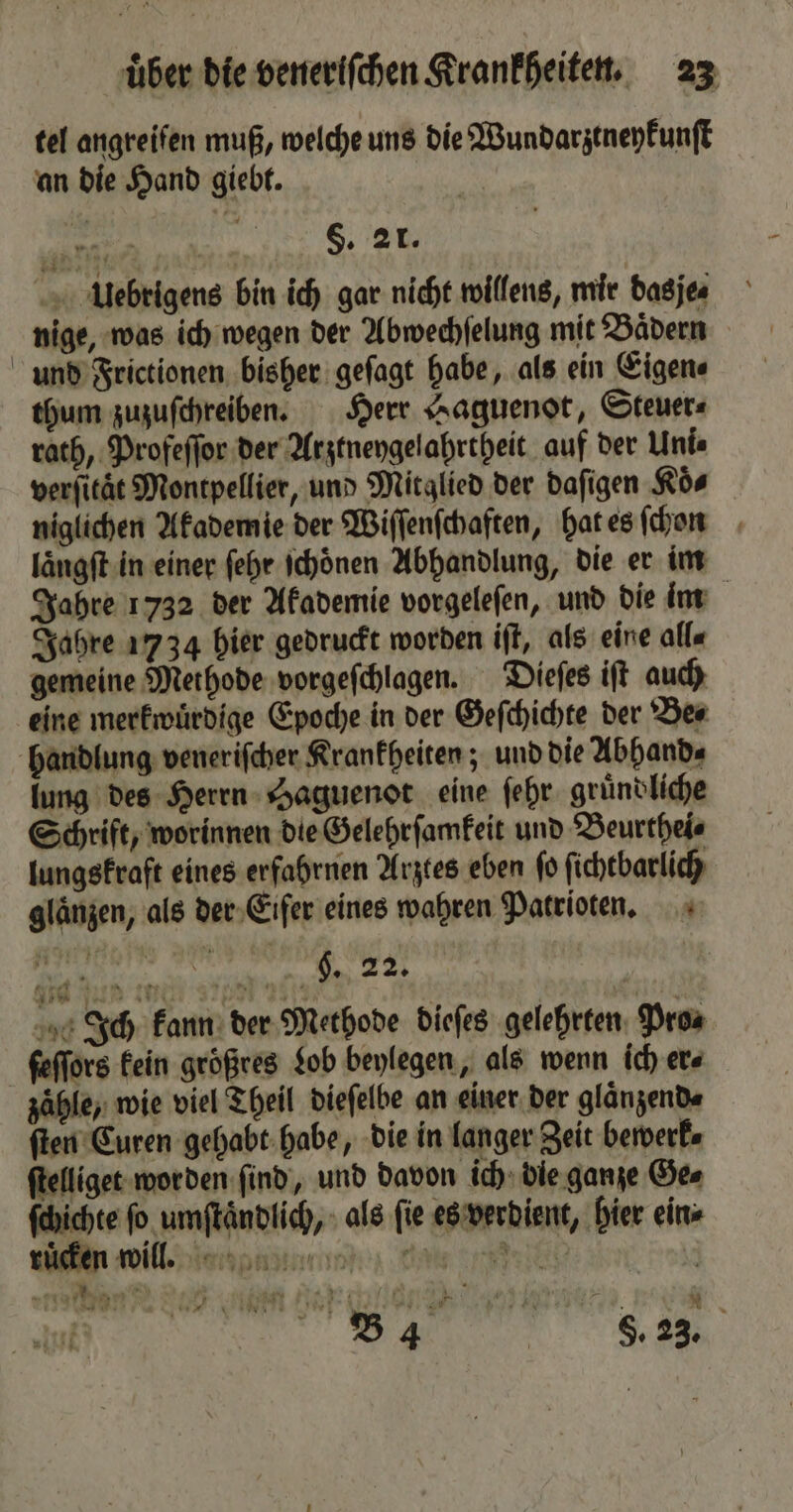 tel angreifen muß, welche uns die Wundarztneykunſt an die Hand giebt. in f §. 21. Uuebrigens bin ich gar nicht willens, mir dasje⸗ nige, was ich wegen der Abwechſelung mit Baͤdern und Frictionen bisher geſagt habe, als ein Eigen⸗ thum zuzuſchreiben. Herr Haguenot, Steuer⸗ rath, Profeſſor der Arztneygelahrtheit auf der Unis verſitaͤt Montpellier, und Mitglied der daſigen Koͤ⸗ niglichen Akademie der Wiſſenſchaften, hat es ſchon laͤngſt in einer ſehr ſchoͤnen Abhandlung, die er im Jahre 1732 der Akademie vorgeleſen, und die im Jahre 1734 hier gedruckt worden iſt, als eine alle gemeine Methode vorgeſchlagen. Dieſes iſt auch eine merkwuͤrdige Epoche in der Geſchichte der Be⸗ handlung veneriſcher Krankheiten; und die Abhand⸗ lung des Herrn Haguenot eine ſehr gruͤndliche Schrift, worinnen die Gelehrſamkeit und Beurthei⸗ lungskraft eines erfahrnen Arztes eben ſo ſichtbarlich glaͤnzen, als der Eifer eines wahren Patrioten. cee N. Ich kann der Methode dieſes gelehrten Pros ſeſſors kein größres Lob beylegen, als wenn ich er⸗ zähle, wie viel Theil dieſelbe an einer der glaͤnzend⸗ ſten Euren gehabt habe, die in langer Zeit bewerk⸗ ſtelliget worden ſind, und davon ich die ganze Ge⸗ ſchichte ſo umſtaͤndlich, als ſie es verdient, hier ein⸗ ruͤcken will. i . Da „ Maar: 24 4 911% K . * 2 B4 | 8. 23.