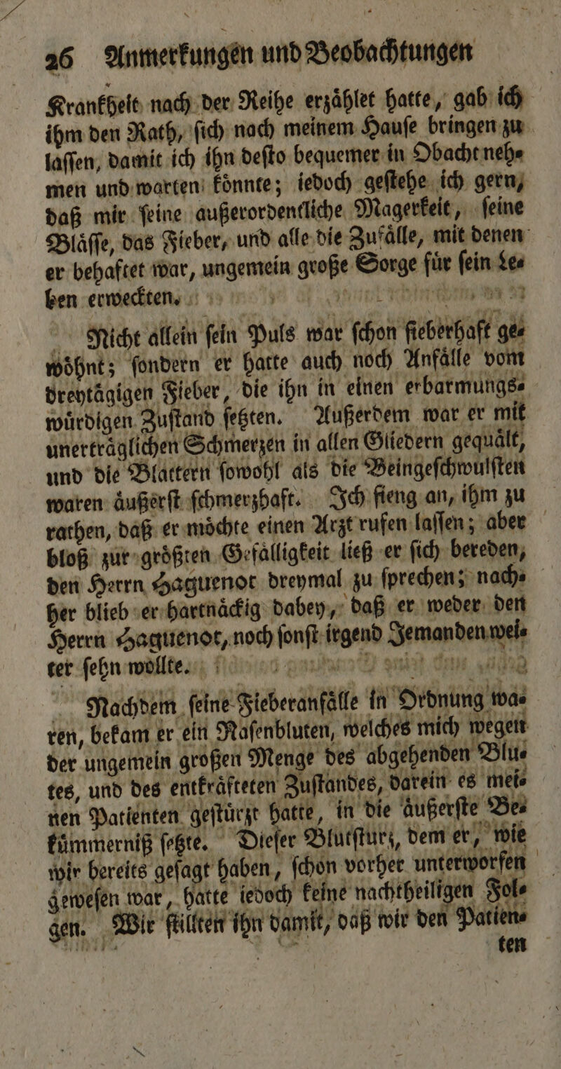 Krankheit nach der Reihe erzaͤhlet hatte, gab ich ihm den Rath, ſich nach meinem Hauſe bringen zu laſſen, damit ich ihn deſto bequemer in Obacht neh⸗ men und warten koͤnnte; iedoch geſtehe ich gern, daß mir ſeine außerordentliche Magerkeit, ſeine Blaͤſſe, das Fieber, und alle die Zufaͤlle, mit denen er behaftet war, ungemein große Sorge für fein Le⸗ ben erweckten. „ ee en ee NRicht allein fein Puls war ſchon fieberhaft ges wohnt; ſondern er hatte auch noch Anfälle vom dreytägigen Fieber, die ihn in einen erbarmungs⸗ würdigen Zuſtand ſetzten. Außerdem war er mit unerträglichen Schmerzen in allen Gliedern gequält, und die Blattern ſowohl als die Beingeſchwulſten waren aͤußerſt ſchmerzhaft. Ich fieng an, ihm zu rathen, daß er mochte einen Arzt rufen laſſen; aber bloß zur groͤßten Gefalligkeit ließ er ſich bereden, den Herrn Haguenot dreymal zu ſprechen ; nach⸗ her blieb er hartnaͤckig dabey, daß er weder den Herrn Haguenot, noch ſonſt irgend Jemanden wei⸗ ter ſehn wollte. D nin dan sad Nachdem ſeine Fieberanfälle in Ordnung wa. ren, bekam er ein Raſenbluten, welches mich wegen der ungemein großen Menge des abgehenden Blu⸗ tes, und des entfräfteten Zustandes, dorein es mei⸗ nen Patienten geſtürzt hatte, in die Außerfte Be⸗ küͤmmerniß ſetzte. Dieſer Blutſturz, dem er, wie wir bereits gefagt haben, ſchon vorher unterworfen geweſen war, hatte iedoch „ Fol⸗ gen. Wit ſtillten ihn damit, daß wir de Patien- 719117 * N ten “ N 4 44