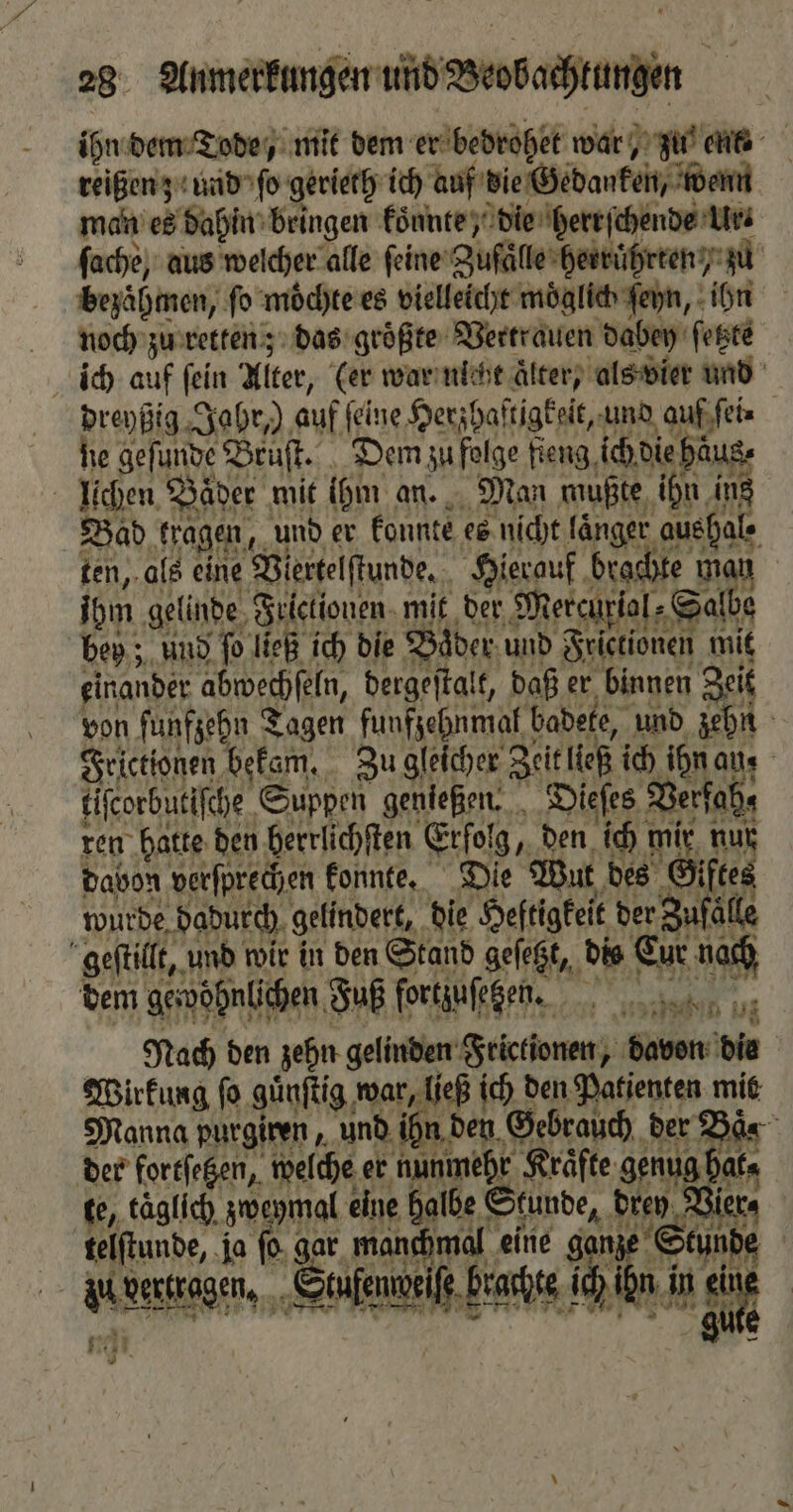 ihn dem Tode, mit dem er bedrohet war, zu nt reißen z und ſo gerieth ich auf die Gedanken, wenn man es dahin bringen koͤnnte, die herrſchende Ur⸗ ſache, aus welcher alle feine Zufaͤlle herruͤhrten / zu bezaͤhmen, fo moͤchte es vielleicht möglich ſeyn, ihn æraoch zu retten; das groͤßte Vertrauen dabey ſetzte ich auf fein Alter, (er war nicht Älter) als vier und dreyßig Jahr,) auf feine Herzhaftigkeit, und auf ſei⸗ he gefunde Bruſt. Dem zu folge fieng ich die haus, lichen Bäder mit ihm an. Man mußte ihn ing Bad Hagen, und er konnte es nicht länger auehale ten, als eine Viertelſtunde. Hierauf brachte man ihm gelinde Frictionen mit der Mercurial» Salbe bey; und ſo ließ ich die Bader und Frictionen mit einander abwechſeln, dergeſtalt, daß er binnen Zeit von ſunfzehn Tagen funfzehnmal badete, und zehn Frictionen bekam. Zu gleicher Zeit ließ ich ihn an, liſcorbutiſche Suppen genießen. Dieſes Verfah⸗ ren hatte den herrlichſten Erfolg, den ich mir nur davon verſprechen konnte. Die Wut des Giftes wurde dadurch gelindert, die Heftigkeit der Zufälle geſtillt, und wir in den Stand gefegt, dis Cur nach dem gerößnlichen Fuß fortzuſek en. Nach den zehn gelinden Frictionen, davon die Wirkung ſo guͤnſtig war, ließ ich den Patienten mit Manna purgiren „und ihn den Gebrauch der Baͤs der forefegen, welche er nunmehr Kräfte genug hat⸗ te, täglich zweymal eine halbe Stunde, dren Vie telſtunde, ja ſo gar manchmal eine ganze Stun au vertragen. 5 Suſenmdeiſe h rachte ; ch ihn in SR u