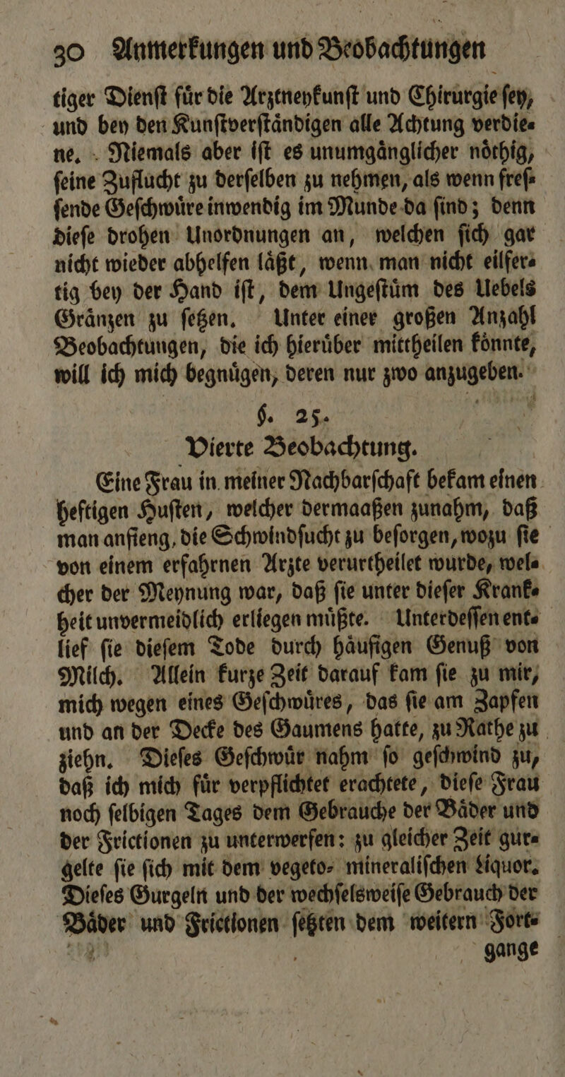 tiger Dienſt für die Arztneykunſt und Chirurgie ſey, und bey den Kunſtverſtaͤndigen alle Achtung verdie⸗ ne. Niemals aber iſt es unumgaͤnglicher noͤthig, ſeine Zuflucht zu derſelben zu nehmen, als wenn freſ⸗ ſende Geſchwuͤre inwendig im Munde da ſind; denn dieſe drohen Unordnungen an, welchen ſich gar nicht wieder abhelfen laͤßt, wenn man nicht eilfers tig bey der Hand iſt, dem Ungeſtuͤm des Uebels Gränzen zu ſetzen. Unter einer großen Anzahl Beobachtungen, die ich hierüber mittheilen könnte, will ich mich begnuͤgen, deren nur zwo anzugeben. §. 25 Vierte Beobachtung. Eine Frau in meiner Nachbarſchaft bekam einen heftigen Huſten, welcher dermaaßen zunahm, daß man anſieng, die Schwindſucht zu beſorgen, wozu ſie von einem erfahrnen Arzte verurtheilet wurde, wel⸗ cher der Meynung war, daß fie unter dieſer Kranke heit unvermeidlich erliegen müßte. Unterdeſſen ent⸗ lief fie dieſem Tode durch häufigen Genuß von Milch. Allein kurze Zeit darauf kam ſie zu mir, mich wegen eines Geſchwuͤres, das ſie am Zapfen und an der Decke des Gaumens hatte, zu Rathe zu ziehn. Dieſes Geſchwuͤr nahm ſo geſchwind zu, daß ich mich fuͤr verpflichtet erachtete, dieſe Frau noch ſelbigen Tages dem Gebrauche der Baͤder und der Frictionen zu unterwerfen: zu gleicher Zeit gur⸗ gelte fie ſich mit dem vegeto⸗ mineralifchen Liquor. Dieſes Gurgeln und der wechſelsweiſe Gebrauch der Baͤder und Frictlonen ſetzten dem weitern Forte ag gange
