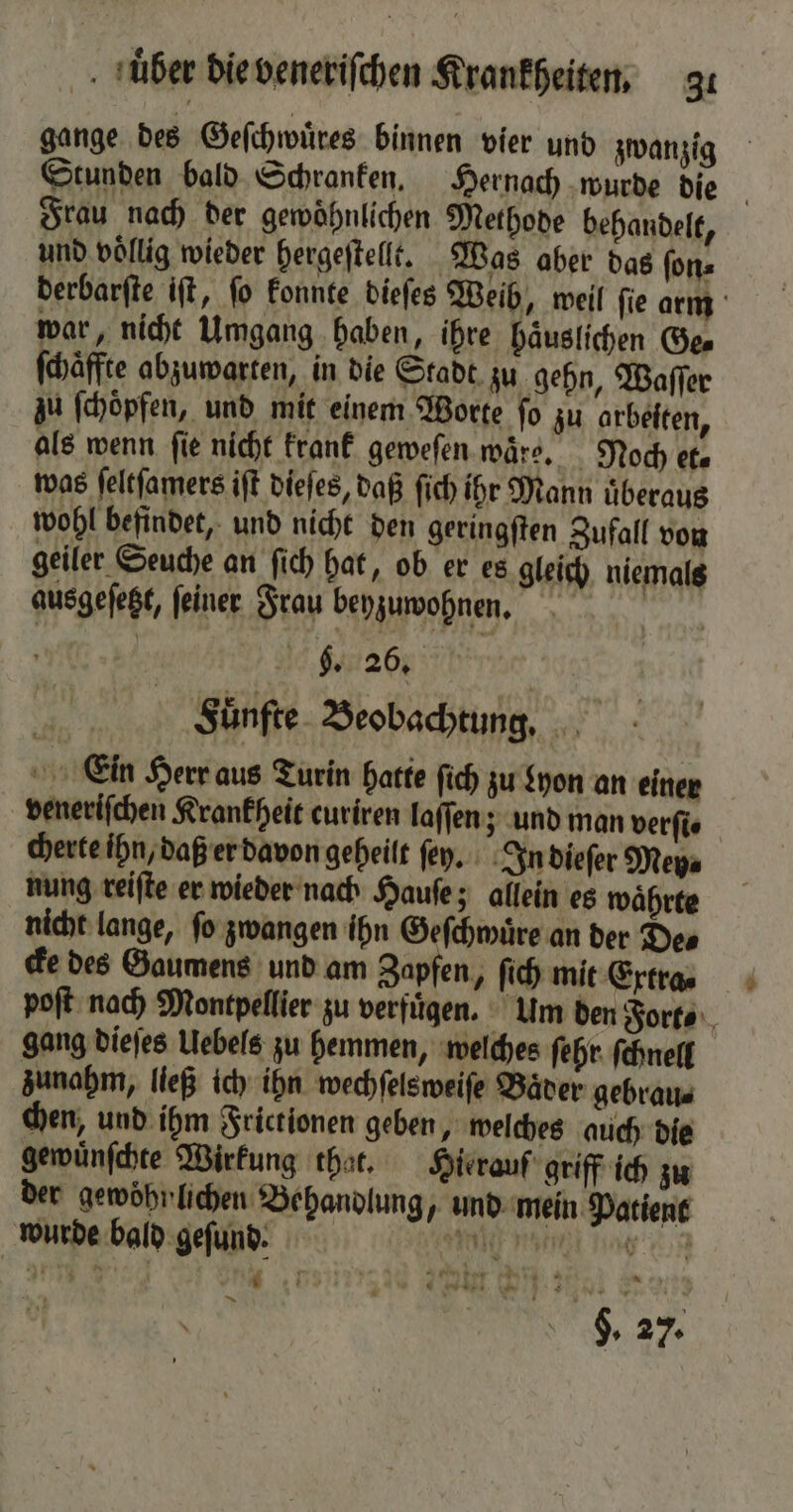 gange des Geſchwuͤres binnen vier und zwanzig Frau nach der gewohnlichen Methode behandelt, und völlig wieder hergeſtellt. Was aber das ſon⸗ war, nicht Umgang haben, ihre haͤuslichen Ge⸗ ſchaͤffte abzuwarten, in die Stadt. zu gehn, Waſſer zu ſchoͤpfen, und mit einem Worte ſo zu arbeiten, als wenn fie nicht krank geweſen ware. Noch et. was ſeltſamers iſt dieſes, daß ſich ihr Mann uͤberaus wohl befindet, und nicht den geringſten Zufall von geiler Seuche an ſich hat, ob er es gleich niemals ausgeſetzt, ſeiner Frau beyzuwohnen. | 5. 26. | Fuͤnfte Beobachtung. Ein Herr aus Turin hatte ſich zu Lyon an einer veneriſchen Krankheit curiren laſſen; und man verſi⸗ cherte ihn, daß er davon geheilt ſen. In dieſer Mey⸗ nung reiſte er wieder nach Hauſe; allein es waͤhrte nicht lange, ſo zwangen ihn Geſchwuͤre an der De⸗ cke des Gaumens und am Zapfen, ſich mit Extra⸗ gang dieſes Uebels zu hemmen, welches ſehr ſchnell zunahm, ließ ich ihn wechſelsweiſe Baͤder gebrau⸗ chen, und ihm Frictionen geben, welches auch die gewuͤnſchte Wirkung that. Hierauf griff ich zu der gewohnlichen Behandlung und mein Patient wurde bald geſund. e ee ee N fie 9. 27. 4