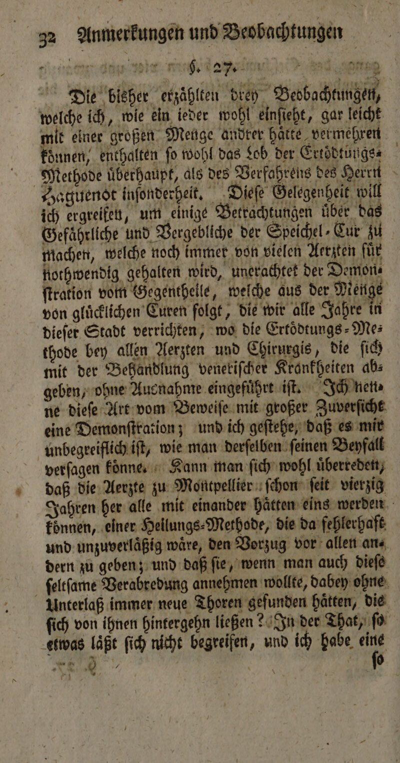 N be ae ee ehe ee eee Die bisher erzählten dreh Beobachtungen, welche ich, wie ein ieder wohl einſieht, gar leicht mit einer großen Menge andrer haͤtte vermehren konnen, enthalten fo wohl das Lob der Ertoͤdtungs⸗ Methode uͤberhaupt, als des Verfahrens des Herrn Haguenot inſonderhelt. Dieſe Gelegenheit will ich ergreifen, um einige Betrachtungen uͤber das Gefährliche und Vergebliche der Speichel⸗Cur zu machen, welche noch immer von vielen Aerzten für nothwendig gehalten wird, unerachtet der Demon⸗ ſtration vom Gegentheile, welche aus der Menge von gluͤcklichen Curen folgt, die wir alle Jahre in dieſer Stadt verrichten, wo die Ertoͤdtungs⸗Me⸗ thode bey allen Aerzten und Chirurgis, die ſich mit der Behandlung veneriſcher Krankheiten ab: geben, ohne Ausnahme eingefuhrt iſt. Ich nen⸗ ne dieſe Art vom Beweiſe mit großer Zuverſicht eine Demonſtration; und ich geſtehe, daß es mir unbegreiflich iſt, wie man derſelben feinen Beyfall verſagen koͤnne. Kann man ſich wohl uͤberreden, daß die Aerzte zu Montpellier ſchon ſeit vierzig Jahren her alle mit einander Hätten eins werden konnen, einer Hellungs⸗Methode, die da fehlerhaft und unzuverlaͤßig wäre, den Vorzug vor allen ans dern zu geben; und daß ſie, wenn man auch dieſe ſeltſame Verabredung annehmen wollte, dabey ohne Unterlaß immer neue Thoren gefunden hätten, die ſich von ihnen hintergehn ließen? In der That, ſo etwas laͤßt ſich nicht begreifen, und ich habe 5. . 0