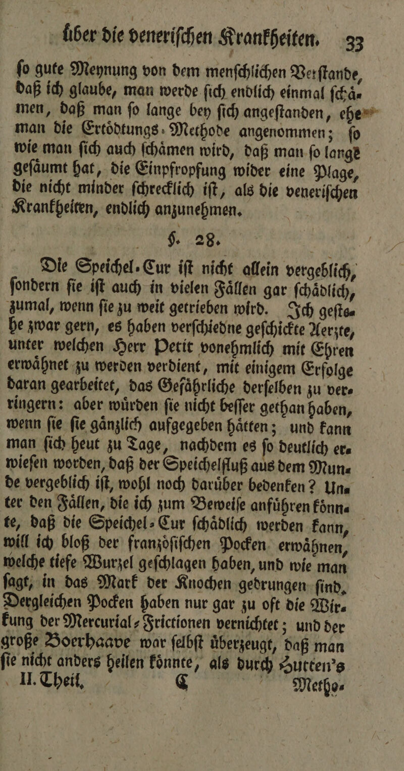 ſo gute Meynung von dem menſchlichen Verſtande, daß ich glaube, man werde ſich endlich einmal ſchaͤ⸗ men, daß man ſo lange bey ſich angeſtanden, ehe man die Ertoͤdtungs Methode angenommen; fo wie man ſich auch ſchaͤmen wird, daß man fo lange geſaͤumt hat, die Einpfropfung wider eine Plage, die nicht minder ſchrecklich iſt, als die veneriſchen Krankheiten, endlich anzunehmen. | g. 28. Die Speichel. Eur iſt nicht allein vergeblich, ſondern ſie iſt auch in vielen Faͤllen gar ſchaͤdlich, zumal, wenn fie zu weit getrieben wird. Ich geſts⸗ he zwar gern, es haben verſchiedne geſchickte Aerzte, unter welchen Herr Petit vonehmlich mit Ehren erwaͤhnet zu werden verdient, mit einigem Erfolge daran gearbeitet, das Gefaͤhrliche derſelben zu ver⸗ ringern: aber würden fie nicht beſſer gethan haben, wenn ſie ſie gaͤnzlich aufgegeben haͤtten; und kann man ſich heut zu Tage, nachdem es fo Deutlich era wieſen worden, daß der Speichelfluß aus dem Mun⸗ de vergeblich iſt, wohl noch daruͤber bedenken? Un⸗ ter den Faͤllen, die ich zum Beweiſe anführen fönn« te, daß die Speichel: Eur ſchaͤdlich werden kann, will ich bloß der franzoͤſiſchen Pocken. erwähnen, welche tiefe Wurzel geſchlagen haben, und wie man ſagt, in das Mark der Knochen gedrungen ſind. Dergleichen Pocken haben nur gar zu oft die Wir. kung der Mercurial⸗Frictionen vernichtet; und der große Boerhaave wor ſelbſt uͤberzeugt, daß man fie nicht anders heilen koͤnnte, als durch Sutten's II. Theil. C Metho⸗