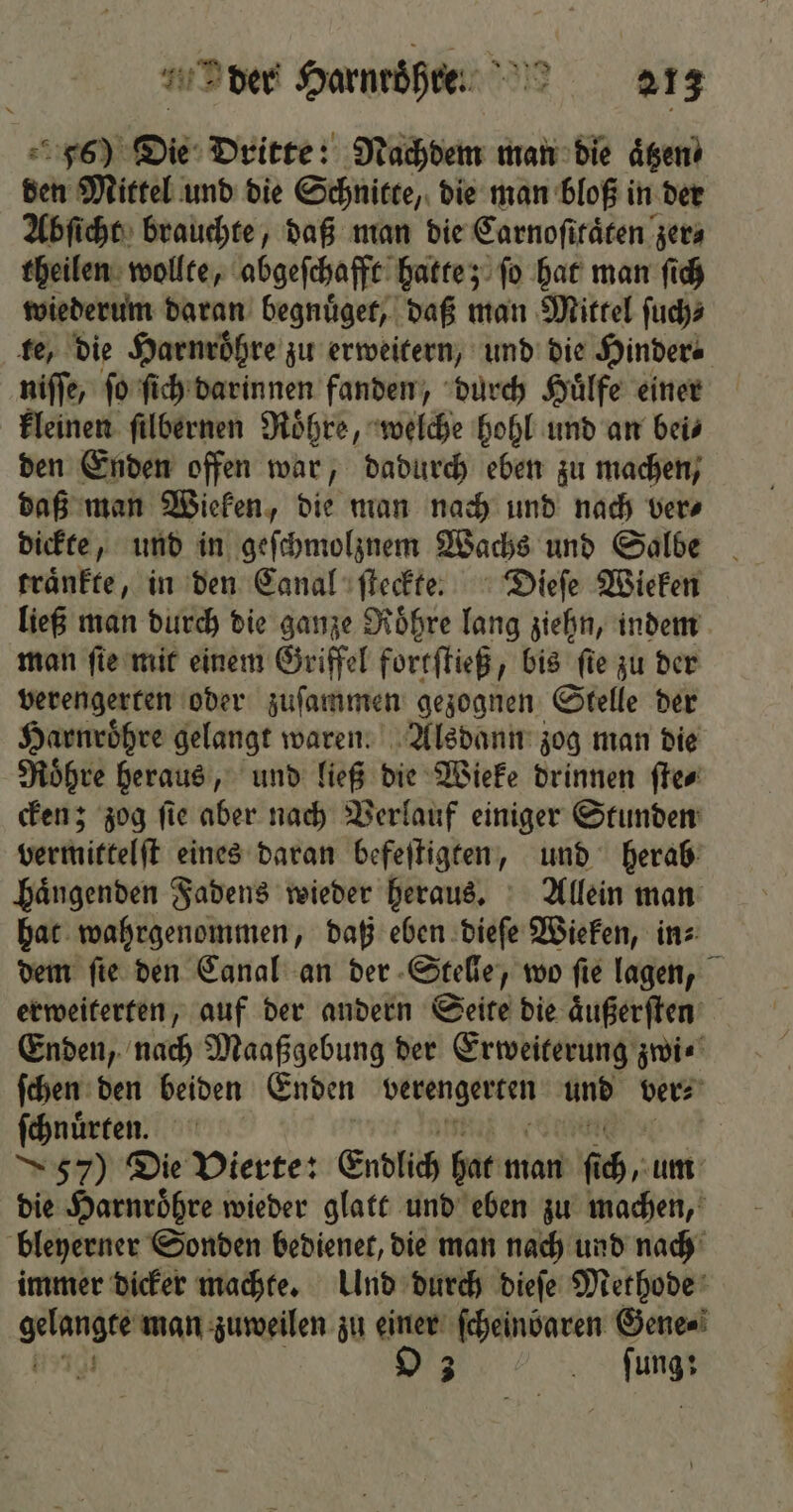 56) Die Dritte: Nachdem man die aͤtzen⸗ den Mittel und die Schnitte, die man bloß i in der Abſicht brauchte, daß man die Carnoſitaͤten zer⸗ theilen wollte, abgeſchafft hatte; fo hat man ſich wiederum daran begnuͤget, daß man Mittel ſuch⸗ te, die Harnroͤhre zu erweitern, und die Hinder⸗ niſſe, fo ſich darinnen fanden, durch Huͤlfe einer kleinen ſilbernen Roͤhre, welche hohl und an bei⸗ den Enden offen war, dadurch eben zu machen, daß man Wieken, die man nach und nach ver⸗ dickte, und in geſchmolznem Wachs und Salbe traͤnkte, in den Canal ſteckte. Dieſe Wieken ließ man durch die ganze Roͤhre lang ziehn, indem man ſie mit einem Griffel fortſtieß, bis fie zu der verengerten oder zuſammen gezognen Stelle der Harnroͤhre gelangt waren. Alsdann zog man die Roͤhre heraus, und ließ die Wieke drinnen ſte⸗ cken; zog ſie aber nach Verlauf einiger Stunden vermittelſt eines daran befeſtigten, und herab haͤngenden Fadens wieder heraus. Allein man hat wahrgenommen, daß eben dieſe Wieken, in⸗ dem ſie den Canal an der Stelle, wo ſie lagen, erweiterten, auf der andern Seite die aͤußerſten Enden, nach Maaßgebung der Erweiterung zwi⸗ ſchen den beiden Enden i v0 ver⸗ ſchnuͤrten. | 57) Die Vierte: Endlich hat man f 0 um die Harnroͤhre wieder glatt und eben zu machen, bleyerner Sonden bedienet, die man nach und nach immer dicker machte. Und durch dieſe Methode gelangte man zuweilen zu einer ſcheinbaren Gene⸗ 8 bug