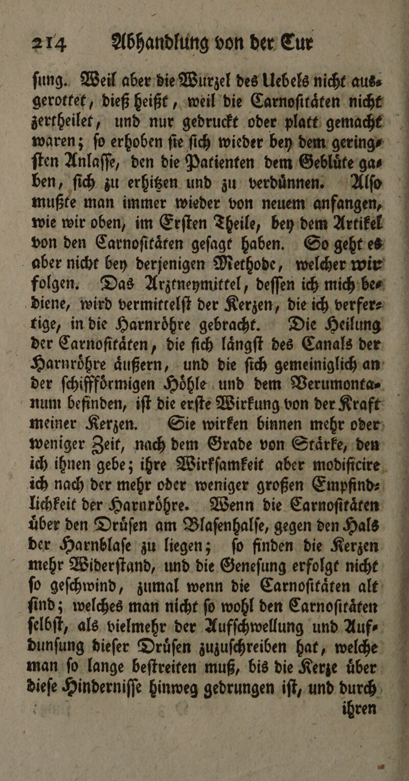 ſung. Weil aber die Wurzel des Uebels nicht aus⸗ gerottet, dieß heißt, weil die Carnoſitaͤten nicht zertheilet, und nur gedruckt oder platt gemacht waren; fo erhoben fie ſich wieder bey dem geringe ben, ſich zu erhitzen und zu verduͤnnen. Alſo mußte man immer wieder von neuem anfangen, wie wir oben, im Erſten Theile, bey dem Artikel von den Carnoſitaͤten geſagt haben. So geht es aber nicht bey derjenigen Methode, welcher wir | ' 1 1 1 N * 1 diene, wird vermittelſt der Kerzen, die ich verfer⸗ tige, in die Harnroͤhre gebracht. Die Heilung der Carnoſitaͤten, die ſich laͤngſt des Canals der Harnroͤhre aͤußern, und die ſich gemeiniglich an num befinden, iſt die erſte Wirkung von der Kraft meiner Kerzen. Sie wirken binnen mehr oder weniger Zeit, nach dem Grade von Staͤrke, den ich nach der mehr oder weniger großen Empfind⸗ lichkeit der Harnroͤhre. Wenn die Earnofitären uͤber den Druͤſen am Blaſenhalſe, gegen den Hals der Harnblaſe zu liegen; ſo finden die Kerzen mehr Widerſtand, und die Geneſung erfolgt nicht fo geſchwind, zumal wenn die Carnoſitaͤten alt ſind; welches man nicht ſo wohl den Carnoſitaͤten ſelbſt, als vielmehr der Aufſchwellung und Auf⸗ dunſung dieſer Druͤſen zuzuſchreiben hat, welche man ſo lange beſtreiten muß, bis die Kerze uͤber dieſe Hinderniſſe hinweg gedrungen iſt, und 12 5 { ren \ h 10