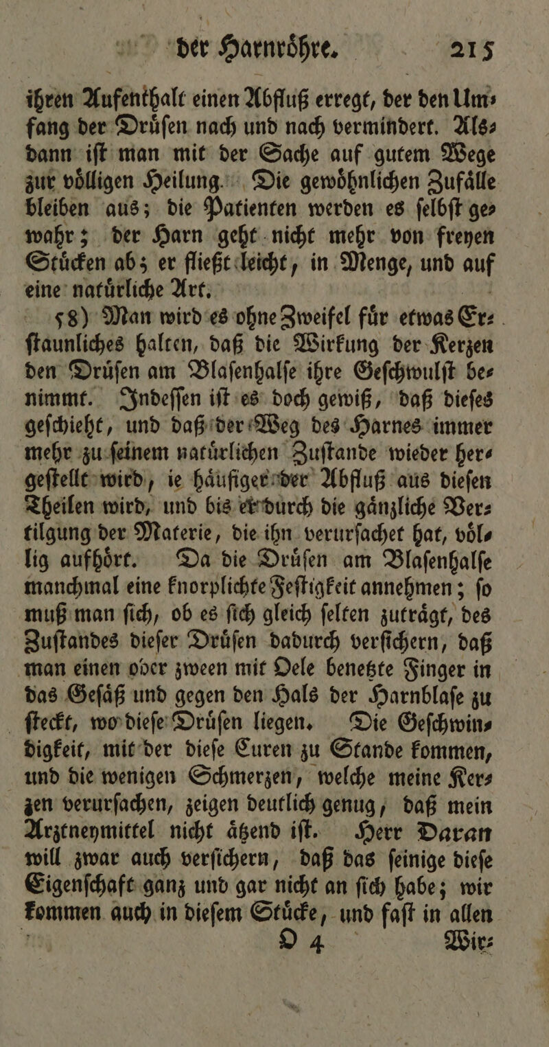 ihren Aufenthalt einen Abfluß erregt, der den Um⸗ fang der Druͤſen nach und nach vermindert. Als⸗ dann iſt man mit der Sache auf gutem Wege zur völligen Heilung. Die gewöhnlichen Zufaͤlle bleiben aus; die Patienten werden es ſelbſt ge⸗ wahr; der Harn geht nicht mehr von freyen Stuͤcken ab; er fließt leicht, in Menge, und auf eine naturliche Art. a Js) Man wird es ohne Zweifel für etwas Erz . ſtaunliches halten, daß die Wirkung der Kerzen den Druͤſen am Blaſenhalſe ihre Geſchwulſt be⸗ nimmt. Indeſſen iſt es doch gewiß, daß dieſes geſchieht, und daß der Weg des Harnes immer mehr zu ſeinem natuͤrlichen Zuſtande wieder here geſtellt wird, ie haͤufiger der Abfluß aus dieſen Theilen wird, und bis er durch die gaͤnzliche Ver⸗ tilgung der Materie, die ihn verurſachet hat, voͤl⸗ lig aufhoͤrt. Da die Druͤſen am Blaſenhalſe manchmal eine knorplichte Feſtigkeit annehmen; ſo muß man ſich, ob es ſich gleich ſelten zutraͤgt, des Zuſtandes dieſer Druͤſen dadurch verſichern, daß man einen ober zween mit Oele benetzte Finger in das Gefäß und gegen den Hals der Harnblaſe zu ſteckt, wo dieſe Druͤſen liegen. Die Geſchwin⸗ digkeit, mit der dieſe Curen zu Stande kommen, und die wenigen Schmerzen, welche meine Ker⸗ zen verurſachen, zeigen deutlich genug, daß mein Arztneymittel nicht aͤtzend iſt. Herr Daran will zwar auch verſichern, daß das ſeinige dieſe Eigenſchaft ganz und gar nicht an ſich habe; wir kommen auch in dieſem Stuͤcke, und faſt in allen 1 4 Wir⸗