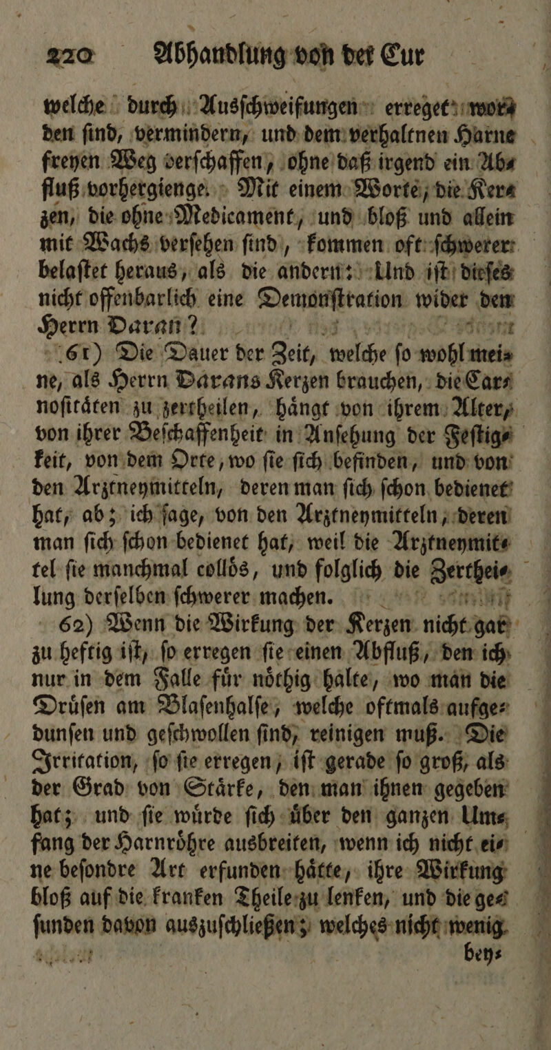 welche durch Ausſchweifungen erreget wor⸗ den ſind, vermindern, und dem verhaltnen Harne freyen Weg berſchaffen, ohne daß irgend ein Ab⸗ fluß vorhergienge Mit einem Worte, die Ker⸗ zen, die ohne Medicament, und bloß und allein mit Wachs verſehen find), kommen oft ſchwerer! belaſtet heraus, als die andern: Und iſt dieſes nicht offenbarlich eine eier wider den Herm Daran? Eulen 61) Die Dauer der Zeit, ul fo wohl mei⸗ ne, als Herrn Darans Kerzen brauchen, die Car⸗ noſitaͤten zu zertheilen, haͤngt von ihrem Alter, von ihrer Beſchaffenheit in Anſehung der Feſtig⸗ keit, von dem Orte, wo ſie ſich befinden, und von den Arztneymitteln, deren man ſich ſchon bedienet hat, ab; ich ſage, von den Arztneymitteln, deren man ſi di fchon bedienet hat, weil die Arztneymit⸗ tel ſie manchmal collös, und folglich die Zerchele 4 lung derſelben ſchwerer machen. n. 62) Wenn die Wirkung der Kerzen nicht gar zu heftig iſt, ſo erregen ſte einen Abfluß, den ich nur in dem Falle fuͤr noͤthig halte, wo man die Druͤſen am Blaſenhalſe, welche oftmals aufge- dunſen und geſchwollen ſind, reinigen muß. Die Irritation, ſo ſie erregen, iſt gerade ſo groß, als der Grad von Staͤrke, den man ihnen gegeben hat; und ſie wuͤrde ſich uͤber den ganzen Um⸗ fang der Harnroͤhre ausbreiten, wenn ich nicht ei⸗ ne beſondre Art erfunden haͤtte, ihre Wirkung bloß auf die kranken Theile zu lenken, und die ges per davon auszuſchließen; welches nicht 1 5 ach ey