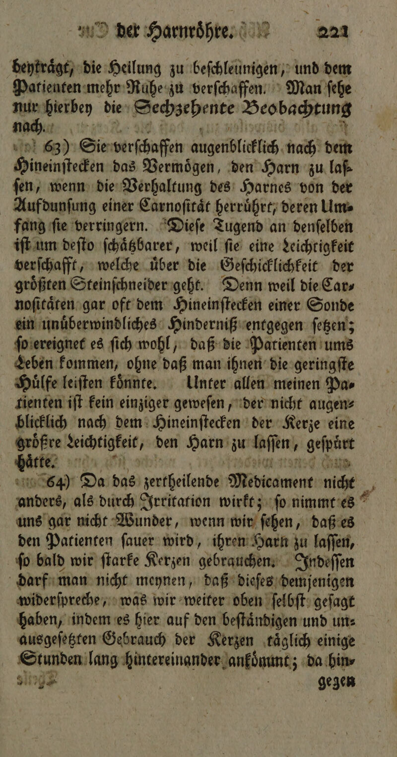 > e der Harnroͤhre. 221 beytraͤgt, die Heilung zu beſchleunigen, und dem Patienten mehr Ruhe zu verſchaffen. Man ſehe es bierbey die means bene Beobachtung N 63). Sie verſchaffen augenblicklich nach dem Hineinſtecken das Vermoͤgen, den Harn zu la ſen, wenn die Verhaltung des Harnes von der Aufdunſung einer Carnoſitaͤt herruͤhrt, deren Um⸗ fang ſie verringern. Dieſe Tugend an denſelben iſt um deſto ſchaͤtzbarer, weil ſie eine Leichtigkeit verſchafft, welche uͤber die Geſchicklichkeit der größten Steinſchneider geht. Denn weil die Cars noſitaͤten gar oft dem Hineinſtecken einer Sonde ein unuͤberwindliches Hinderniß entgegen ſetzen; ſo ereignet es ſich wohl, daß die Patienten ums Leben kommen, ohne daß man ihnen die geringſte Huͤlfe leiſten koͤnnte. Unter allen meinen Pa⸗ tienten iſt kein einziger geweſen, der nicht augen⸗ blicklich nach dem Hineinſtecken der Kerze eine gröͤßre Kechtigkeis, den Harn zu Assen geſpürt nnen ud ii 64) Da das ee Midhamene niche anberi, als durch Irritation wirkt; ſo nimmt es uns gar nicht Wunder, wenn wir ſehen, daß es den Patienten ſauer wird, ihren Harn zu laſſen, ſo bald wir ſtarke Kerzen gebrauchen. Indeſſen darf man nicht meynen, daß dieſes demjenigen widerſpreche, was wir weiter oben ſelbſt geſagt haben, indem es hier auf den beſtuͤndigen und un⸗ ausgeſetzten Gebrauch der Kerzen ‚täglich einige Stunden lang hintereinander ankommt; da hin 801 159 N gegen