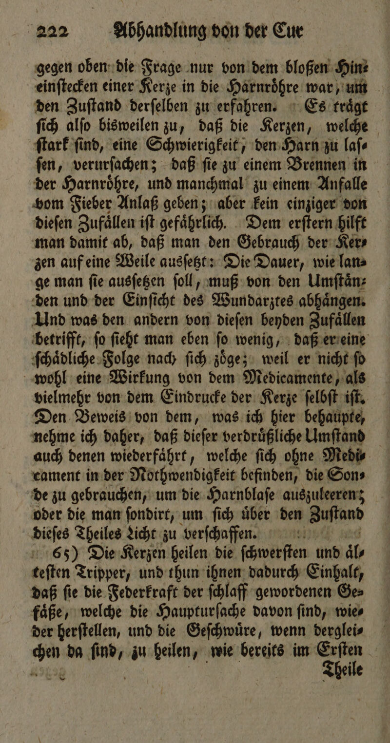 gegen oben die Frage nur von dem bloßen Hinz einſtecken einer Kerze in die Harnröhre war, um den Zuſtand derſelben zu erfahren. Es traͤgt ſich alſo bisweilen zu, daß die Kerzen, welche ſtark ſind, eine Schwierigkeit, den Harn zu laſ⸗ ſen, verurſachen; daß ſie zu einem Brennen in der Harnroͤhre, und manchmal zu einem Anfalle vom Fieber Anlaß geben; aber kein einziger don dieſen Zufaͤllen iſt gefaͤhrlich. Dem erſtern hilft man damit ab, daß man den Gebrauch der Ker⸗ zen auf eine Weile ausſetzt: Die Dauer, wie lan⸗ ge man ſie ausſetzen ſoll, muß von den Umſtaͤn⸗ den und der Einſicht des Wundarztes abhaͤngen. Und was den andern von dieſen beyden Zufaͤllen betrifft, ſo ſieht man eben ſo wenig, daß er eine ſchaͤpliche Folge nach ſich zoͤge; weil er nicht ſo wohl eine Wirkung von dem Medicamente, als vielmehr von dem Eindrucke der Kerze ſelbſt iſt. Den Beweis von dem, was ich hier behaupte, nehme ich daher, daß dieſer verdruͤßliche Umſtand auch denen wiederfaͤhrt, welche ſich ohne Medi⸗ cament in der Nothwendigkeit befinden, die Son⸗ de zu gebrauchen, um die Harnblaſe ausjuleerenz oder die man ſondirt, um ſich uͤber den Zuſtand dieſes Theiles Licht zu verſchaffen. IF 65) Die Kerzen heilen die ſchwerſten und al teſten Tripper, und thun ihnen dadurch Einhalt, daß ſie die Federkraft der ſchlaff gewordenen Ge⸗ faͤße, welche die Haupturſache davon ſind, wie⸗ der herſtellen, und die Geſchwuͤre, wenn derglei⸗ Nen da ſind, zu heilen, wie bereits im Aale | Theile — *