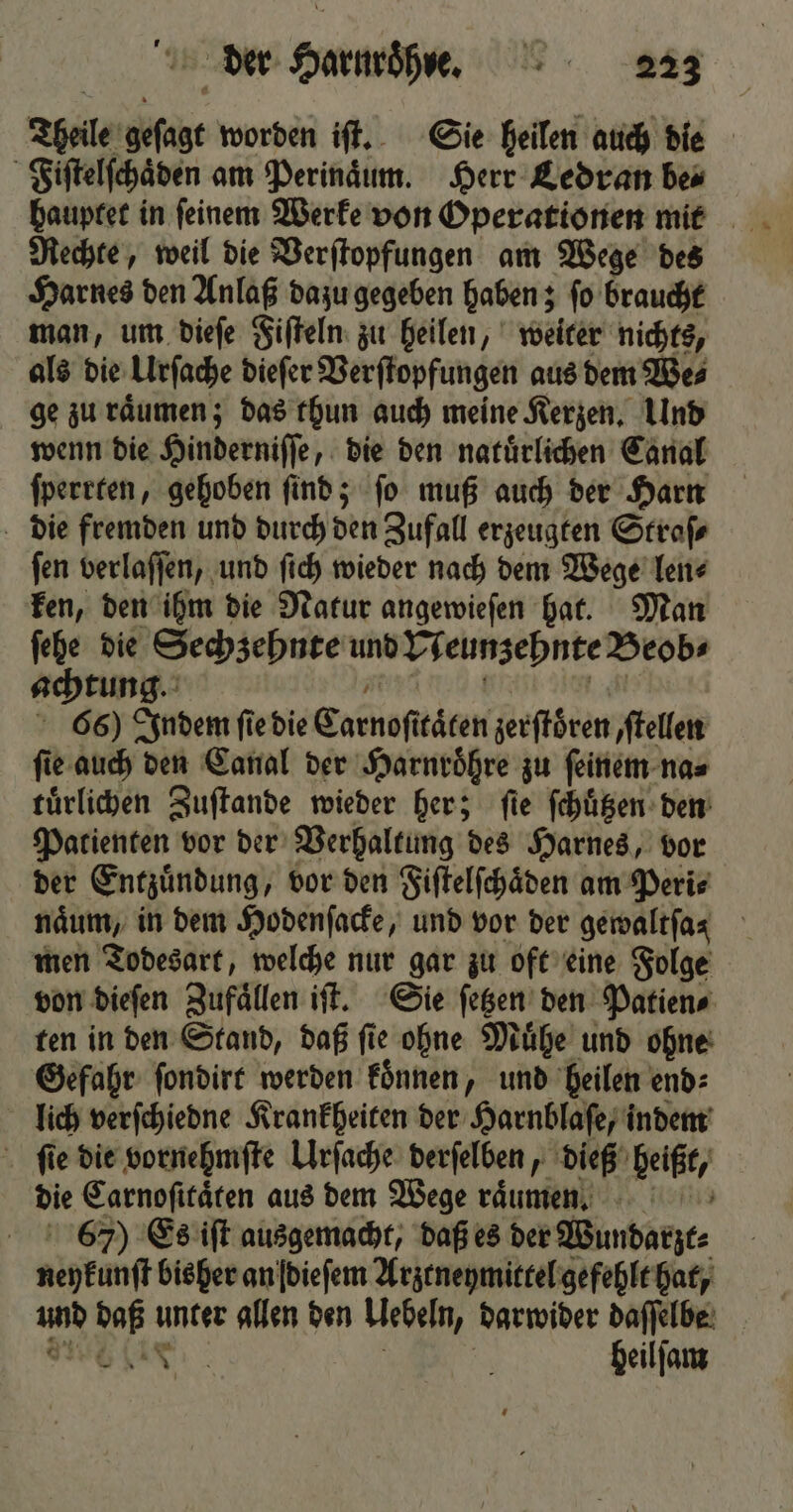 Theile geſagt worden iſt. Sie heilen auch die Fiſtelſchaͤden am Perinaͤum. Herr Ledran be⸗ hauptet in ſeinem Werke von Operationen mit Rechte, weil die Verſtopfungen am Wege des Harnes den Anlaß dazu gegeben haben; ſo braucht man, um dieſe Fiſteln zu heilen, weiter nichts, als die Urſache dieſer Verſtopfungen aus dem We⸗ ge zu raͤumen; das thun auch meine Kerzen. Und wenn die Hinderniſſe, die den natuͤrlichen Canal ſperrten, gehoben ſind; ſo muß auch der Harn die fremden und durch den Zufall erzeugten Straſ⸗ ſen verlaſſen, und ſich wieder nach dem Wege len⸗ ken, den ihm die Natur angewieſen hat. Man ſehe die Sechzehnte und Neunzehnte Beob⸗ achtung. W e t 66) Indem ſie die Carnoſttaͤten zerſtoͤren, ſtellen ſie auch den Canal der Harnroͤhre zu ſeinem na⸗ tuͤrlichen Zuſtande wieder her; fie ſchuͤtzen den Patienten vor der Verhaltung des Harnes, vor der Entzuͤndung, vor den Fiſtelſchaͤden am Peri⸗ naͤum, in dem Hodenſacke, und vor der gemaltfas men Todesart, welche nur gar zu oft eine Folge von dieſen Zufaͤllen iſt. Sie ſetzen den Patien⸗ ten in den Stand, daß ſie ohne Muͤhe und ohne Gefahr ſondirt werden koͤnnen, und heilen end⸗ lich verſchiedne Krankheiten der Harnblaſe, indem ſie die vornehmſte Urſache derſelben, dieß heißt, die Carnoſitaͤten aus dem Wege raͤunmen. 67) Es iſt ausgemacht, daß es der Wundarzt⸗ neykunſt bisher an dieſem Arztneymittel gefehlt hat, und daß unter allen den Uebeln, darwider daſſelbe N e ö 8 heilſam