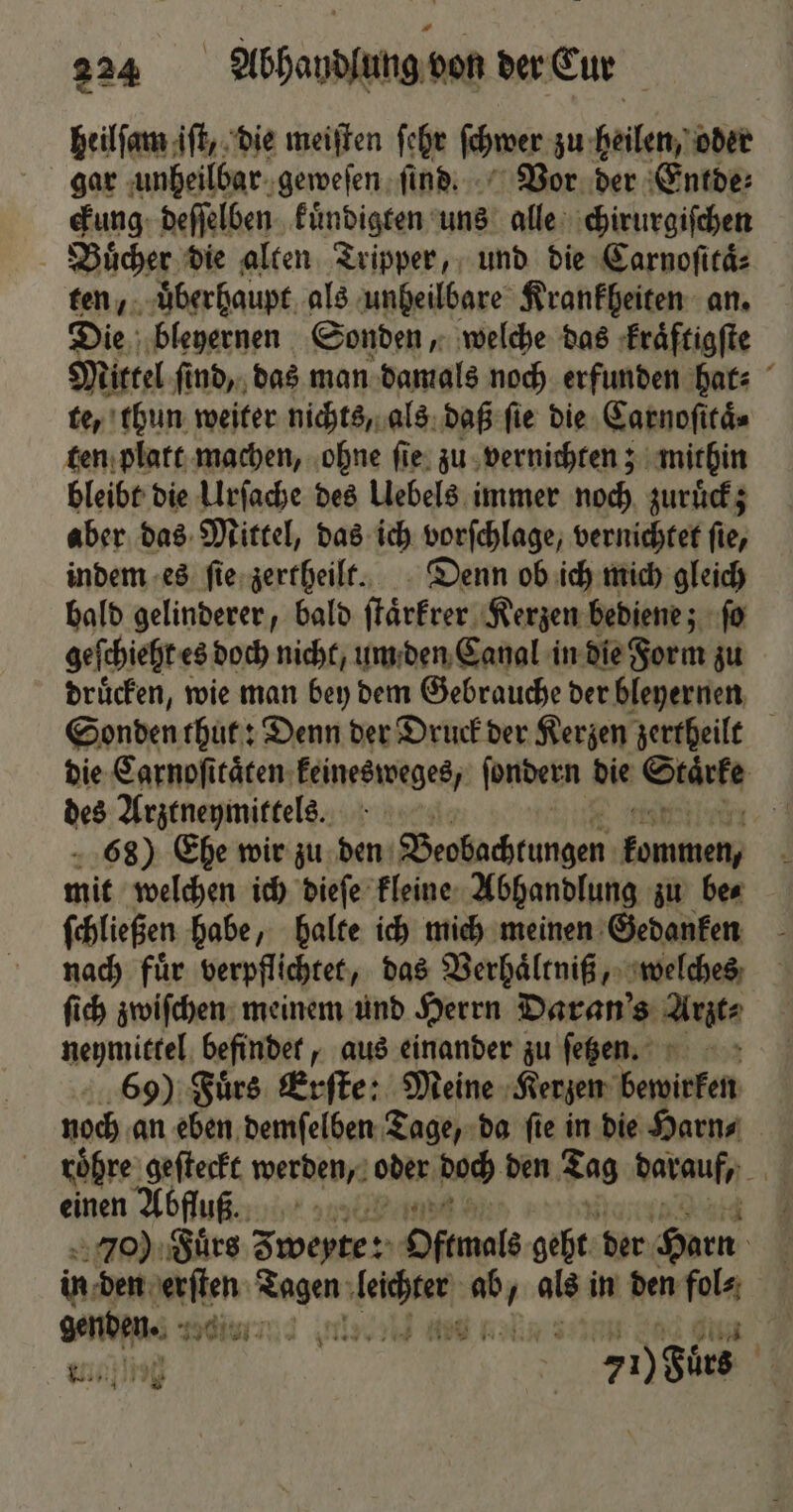 heilſam iſt, die meiſten ſehr ſchwer zu heilen, oder gar unheilbar geweſen ſind. Vor der Entde⸗ ckung deſſelben kuͤndigten uns alle chirurgiſchen Buͤcher die alten Tripper, und die Carnoſitaͤ⸗ ten, uͤberhaupt als unheilbare Krankheiten an. Die bleyernen Sonden, welche das kraͤftigſte Mittel ſind, das man damals noch erfunden hat⸗ te, thun weiter nichts, als daß ſie die Carnoſttaͤ⸗ ten platt machen, ohne ſie zu vernichten; mithin bleibt die Urſache des Uebels immer noch zuruͤck; aber das Mittel, das ich vorſchlage, vernichtet ſie, indem es ſie zertheilt. Denn ob ich mich gleich bald gelinderer, bald ſtaͤrkrer Kerzen bediene; ſo geſchieht es doch nicht, um den Canal in die Form zu druͤcken, wie man bey dem Gebrauche der bleyernen Sonden thut: Denn der Druck der Kerzen zertheilt die Carnoſitaͤten keinesweges, ſondern die Starke des Arztneymittels. 4 68) Ehe wir zu den Beobachtungen —.— mit welchen ich dieſe kleine Abhandlung zu be⸗ ſchließen habe, halte ich mich meinen Gedanken nach fuͤr verpflichtet, das Verhaͤltniß, welches ſich zwiſchen meinem und Herrn Daran's Atze neymittel befindet, aus einander zu ſetzen. 69) Fuͤrs Erſte: Meine Kerzen bewirken roͤhre alt werden, oder doch den Tag darauf, 3 einen Abfluß. Jo) Fuͤrs 30 Oftmals geht der Harn 8 in den * eee denen a als in den fol genden. 1 3 ll nt el u | 7i) Bürs