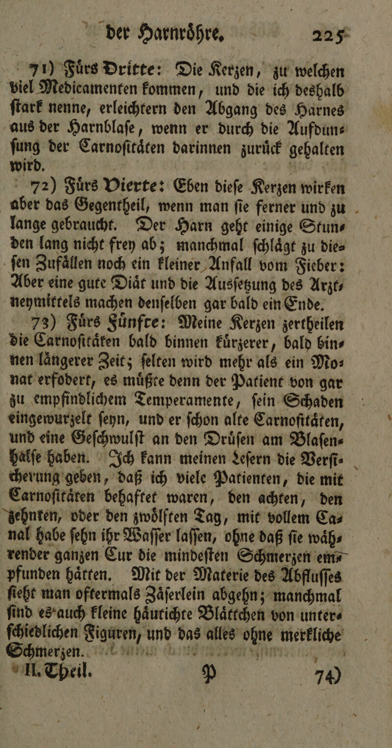 71) Fürs Dritte: Die Kerzen, zu welchen viel Medieamenten kommen, und die ich deshalb ſtark nenne, erleichtern den Abgang des Harnes aus der Harnblaſe, wenn er durch die Aufdun⸗ fung der Carnoſitaͤten darinnen zurück gehalten wird. 929 e e en 72) Fuͤrs Vierte: Eben dieſe Kerzen wirken aber das Gegentheil, wenn man fie ferner und zu lange gebraucht. Der Harn geht einige Stun⸗ den lang nicht frey ab; manchmal ſchlaͤgt zu die⸗ ſen Zufaͤllen noch ein kleiner Anfall vom Fieber: Aber eine gute Diät und die Ausſetzung des Arzt⸗ neymittels machen denſelben gar bald ein Ende. 73) Fuͤrs Fuͤnfte: Meine Kerzen zertheilen die Carnoſitaͤten bald binnen kuͤrzerer, bald bin⸗ nen laͤngerer Zeit; ſelten wird mehr als ein Mo⸗ nat erfodert, es muͤßte denn der Patient von gar zu empfindlichem Temperamente, ſein Schaden eingewurzelt ſeyn, und er ſchon alte Carnoſttaͤten, und eine Geſchwulſt an den Druͤſen am Blaſen⸗ halſe haben. Ich kann meinen Leſern die Verſt⸗ cherung geben, daß ich viele Patienten, die mit Carnoſitaͤren behaftet waren, den achten, den zehnten, oder den zwoͤlften Tag, mit vollem Ca⸗ nal habe ſehn ihr Waſſer laſſen, ohne daß fie waͤh⸗ render ganzen Cur die mindeſten Schmerzen em⸗ pfunden haͤtten. Mit der Materie des Abfluſſes fiebt man oftermals Zaͤſerlein abgehn; manchmal find es auch kleine haͤutichte Blaͤttchen von unters ſchiedlichen Figuren, und das alles ohne merkliche Schmerzen. th dig uin l n. 70