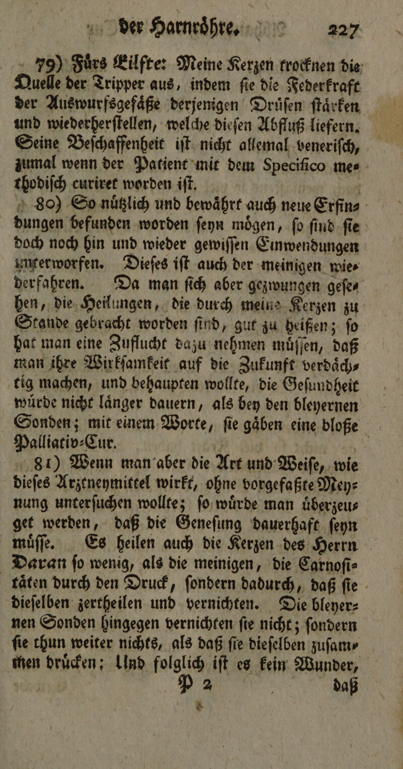 79) Fuͤrs Eilfte: Meine Kerzen krocknen die Quelle der Tripper aus, indem fie die Federkraft der Auswurfsgefaͤße derjenigen Druͤſen ſtaͤrken und wiederherſtellen, welche dieſen Abfluß liefern. Seine Beſchaffenheit iſt nicht allemal veneriſch, zumal wenn der Patient mit dem Specifico mes thodiſch curiret worden iſt. | 80) So nuͤtzlich und bewährt auch neue Erfin⸗ dungen befunden worden ſeyn mögen, fo ſind ſie doch noch hin und wieder gewiſſen Einwendungen unterworfen. Dieſes iſt auch der meinigen wies derfahren. Da man ſich aber gezwungen geſe⸗ hen, die Heilungen, die durch meine Kerzen zu Stande gebracht worden find, gut zu heißen; fo hat man eine Zuflucht dazu nehmen muͤſſen, daß man ihre Wirkſamkeit auf die Zukunft verdaͤch⸗ tig machen, und behaupten wollte, die Geſundheit würde nicht laͤnger dauern, als bey den bleyernen Sonden; mit einem Worte, ſie gaͤben eine bloße Palliativ⸗Cur. | Ä } 105 81) Wenn man aber die Art und Weiſe, wie dieſes Arztneymittel wirkt, ohne vorgefaßte Mey⸗ nung unterſuchen wollte; ſo wuͤrde man uͤberzeu⸗ get werden, daß die Geneſung dauerhaft ſeyn muͤſſe. Es heilen auch die Kerzen des Herrn Daran fo wenig, als die meinigen, die Carnoſi⸗ täten durch den Druck, ſondern dadurch, daß fie - dieſelben zertheilen und vernichten. Die bleyer⸗ nen Sonden hingegen vernichten ſie nicht; ſondern fie thun weiter nichts, als daß fie dieſelben zuſam⸗ men druͤcken; Und folglich iſt es kein Wunder, rad P 2 N #