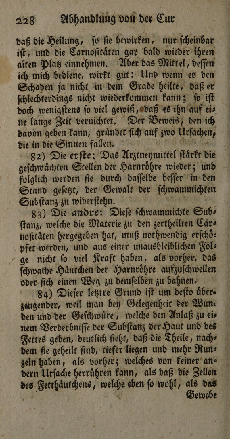 * daß die Heilung, fo fie bewirken, nur scheinbar iſt, und die Carnoſitaͤten gar bald wieder ihren alten Platz einnehmen. Aber das Mittel, deſſen Schaden ja nicht in dem Grade heilte, daß er ſchlechterdings nicht wiederkommen kann; ſo iſt doch wenigſtens fo viel gewiß, daß es ihn auf eis ne lange Zeit vernichtet. Der Beweis, den ich davon geben kann, gruͤndet ſich auf zwo Ursachen, die in die Sinnen fallen. Wr 82) Die erſte: Das Arztneymittel ſtaͤrkt die geſchwaͤchten Stellen der Harnroͤhre wieder; und folglich werden ſie durch daſſelbe beſſer in den Stand geſetzt, der Gewalt der ſchwammichten Subſtanz zu widerſten. ee de 83) Die andre: Dieſe ſchwammichte Sub⸗ ſtanz, welche die Materie zu den zertheilten Car⸗ noſitaͤten hergegeben hat, muß nothwendig erſchoͤ⸗ pfet werden, und aus einer unausbleiblichen Fol: ge nicht ſo viel Kraft haben, als vorher, das ſchwache Haͤutchen der Harnroͤhre aufzuſchwellen oder ſich einen Weg zu demſelben zu bahnen. 34) Dieſer letztre Grund iſt um deſto über» zeugender, weil man bey Gelegenheit der Wun. den und der Geſchwuͤre, welche den Anlaß zu ei⸗ nem Verderbniſſe der Subſtanz der Haut und des Fettes geben, deutlich fieht, daß die Theile, nach⸗ dem ſie geheilt ſind, tiefer liegen und mehr Run⸗ zeln haben, als vorher; welches von keiner an? dern Urſache herruͤhren kann, als daß die Zellen des Fetthaͤutchens, welche eben fo wohl, als das 998 0 Gewebe