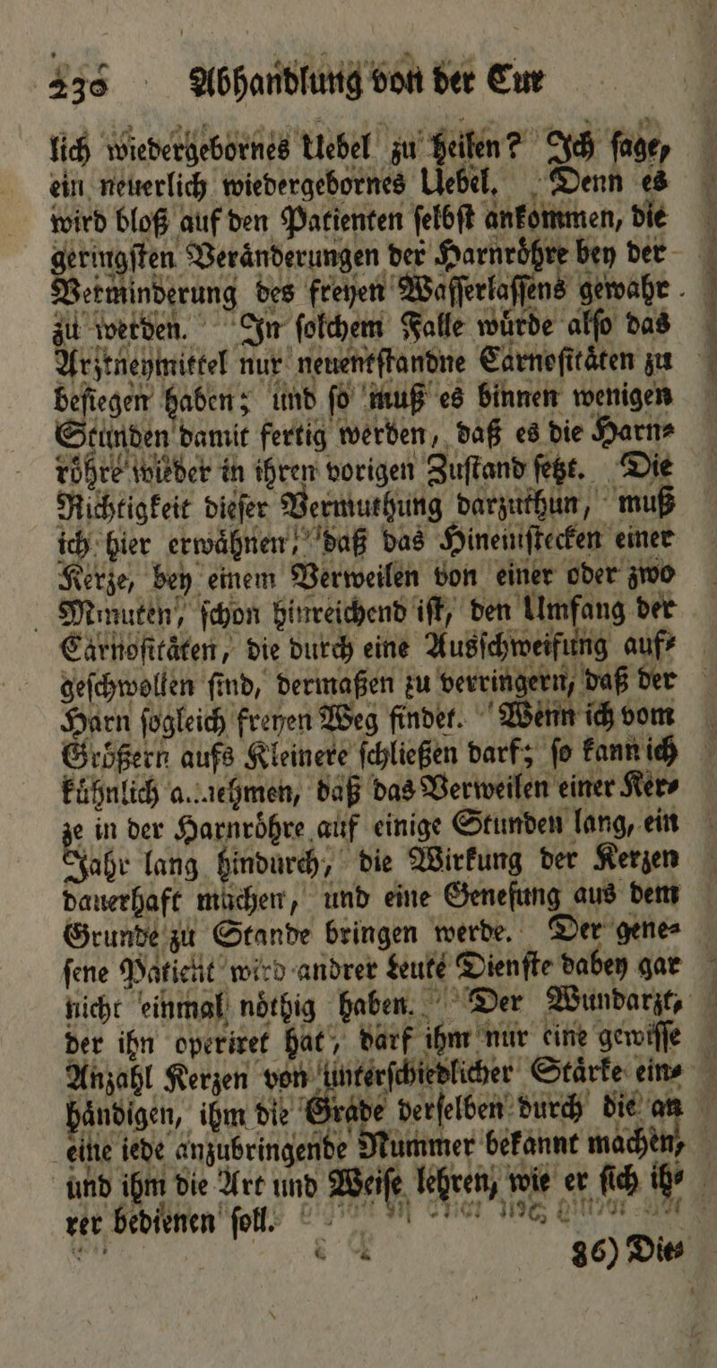 lich wiedergebornes klebel zu Heilen? Ich ſage, ein neuerlich wiedergebornes Uebel. Denn es wird bloß auf den Patienten ſelbſt ankommen, die zu werden. In ſolchem Falle würde alſo das beſiegen haben; und ſo muß es binnen wenigen Stunden damit fertig werden, daß es die Harn⸗ töhre wieder in ihren vorigen Zuſtand ſetzt. Die Richtigkeit dieſer Vermuthung darzuthun, muß ich hier erwaͤhnen daß das Hineimſtecken einer Kerze, bey einem Verweilen von einer oder zwo Mimuten, ſchon hinreichend iſt, den Umfang der Caärnoſttaͤten, die durch eine Ausſchweifung auf? Harn ſogleich freuen Weg findet. Wenn ich vom kuͤhnlich a..chmen, daß das Verweilen einer Ker⸗ ze in der Harnroͤhre auf einige Stunden lang, ein Jahr lang hindurch, die Wirkung der Kerzen dauerhaft müchen, und eine Geneſung aus dem Grunde zu Stande bringen werde. Der gene⸗ ſene Patient wird andrer Leute Dienfte dabey gar nicht einmal noͤthig haben. Der Wundarzt, der ihn operiret hat, darf ihm nur eine gewiſſe Nummer bekannt mach ‘ eine iede anzubringende % 1985 — rer bedienen ſoll. e 177 36) Die *