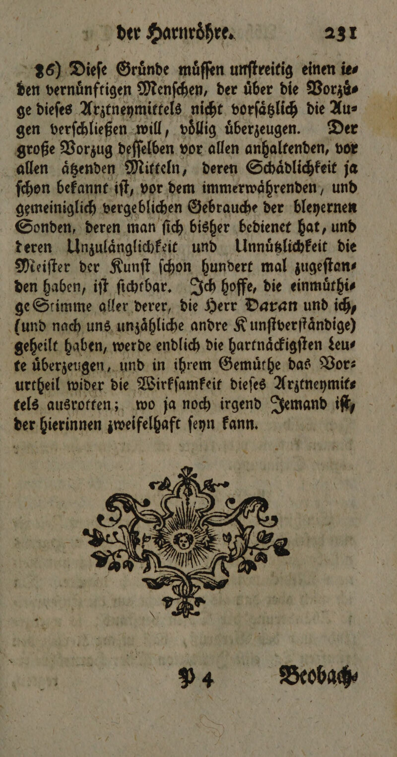 36) Dieſe Gruͤnde muͤſſen unſtreitig einen ie⸗ den vernuͤnftigen Menſchen, der über die Vorzuͤ⸗ ge dieſes Arztneymittels nicht vorſaͤtzlich die Au⸗ gen verſchließen will, voͤllig uͤberzeugen. Der große Vorzug deſſelben vor allen anhaltenden, vor allen aͤtzenden Mitteln, deren Schaͤdlichkeit ja ſchon bekannt iſt, vor dem immerwaͤhrenden, und gemeiniglich vergeblichen Gebrauche der bleyernen Sonden, deren man ſich bisher bedienet hat, und deren Unzulaͤnglichkeit und Unnuͤtzlichkeit die Meiſter der Kunſt ſchon hundert mal zugeſtan⸗ den haben, iſt ſichtbar. Ich hoffe, die einmuͤthi⸗ ge Stimme aller derer, die Herr Daran und ich, (und nach uns unzaͤhliche andre Kunſtverſtaͤndige) geheilt haben, werde endlich die hartnaͤckigſten deu⸗ te uͤberzeugen, und in ihrem Gemuͤthe das Vor⸗ urtheil wider die Wirkſamkeit dieſes Arztneymit⸗ tels ausrotten; wo ja noch irgend Jemand iſt, der Renin zweifelhaft ſeyn kann.