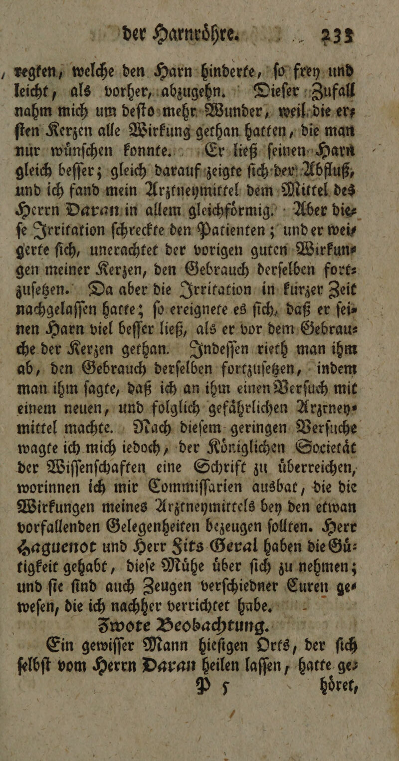 j 3 welche den Harn hinderte, ſo frey und leicht, als vorher, abzugehn. Dieſer Zufall nahm mich um deſto mehr Wunder, weil die er; ſten Kerzen alle Wirkung gethan hatten, die man nur wuͤnſchen konnte. Er ließ ſeinen Harn gleich beſſer; gleich darauf zeigte ſich der Abfluß, und ich fand mein Arztneymittel dem Mittel des Herrn Daran in allem gleichfoͤrmig . Aber die⸗ ſe Irritation ſchreckte den Patienten; und er wei⸗ gerte ſich, unerachtet der vorigen guten Wirkun⸗ gen meiner Kerzen, den Gebrauch derſelben fort⸗ zuſetzen. Da aber die Irritation in kurzer Zeit nachgelaſſen hatte; ſo ereignete es ſich, daß er ſeie nen Harn viel beſſer ließ, als er vor dem Gebrau⸗ che der Kerzen gethan. Indeſſen rieth man ihm ab, den Gebrauch derſelben fortzuſetzen, indem man ihm ſagte, daß ich an ihm einen Verſuch mit einem neuen, und folglich gefährlichen Arzrney⸗ mittel machte. Nach dieſem geringen Verſuche wagte ich mich iedoch, der Koͤniglichen Soeietaͤt der Wiſſenſchaften eine Schrift zu. überreichen, worinnen ich mir Commiſſarien ausbat, die die Wirkungen meines Arztneymittels bey Be etwan vorfallenden Gelegenheiten bezeugen ſollten. Herr Haguenot und Herr Sits Geral haben die Guͤ⸗ tigkeit gehabt, dieſe Muͤhe uͤber ſich zu nehmen; und ſie find auch Zeugen verſchiedner Curen ge⸗ n die ich nachher verrichtet habe. Zwote Beobachtung. Ein gewiſſer Mann hieſigen Orts der ih ſelbſt vom N Daran heilen laſſen, hatte ges P 5 | höre,