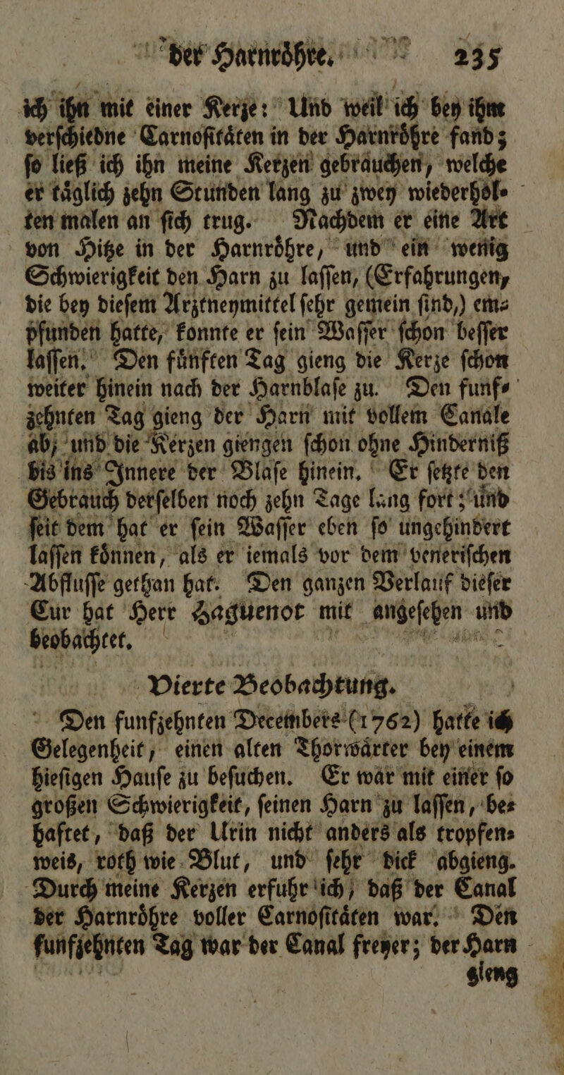ich i mit einer Kerze: Und weil ich bey ihm verſchiedne Carnoſttaͤten in der Harnröhre fand; ſo ließ ich ihn meine Kerzen gebrauchen welche ten malen an ſich trug. Nachdem er eine Art von Hitze in der Harnroͤhre, und ein wenig Schwierigkeit den Harn zu laſſen, (Erfahrungen, die bey dieſem Arztneymittel ſehr gemein find,) em⸗ pfunden hatte, konnte er ſein Waſſer ſchon beffer laſſen. Den fuͤnften Tag gieng die Kerze ſchon zehnten Tag ieng der Harn mit vollem Canale ab und die Kerzen giengen ſchon ohne. Hinderniß bis ins Innere der Blaſe hinein. Er ſetzte den Gebrauch derſelben noch zehn Tage lang fort; und ſeit dem hat er ſein Waſſer eben ſo ungehindert laſſen koͤnnen, als er iemals vor dem veneriſchen Abfluſſe gethan har. Den ganzen Verlauf dieſer Eur hat Herr Saguenot mit 2 117 beobachtet. 5 Vierte Beobachtung. Den funfzehnten Decembers (1762) hatte ich Oelchenbeib) einen alten Thorwaͤrter bey einem hieſigen Hauſe zu beſuchen. Er war mit einer ſo großen Schwierigkeit, ſeinen Harn zu laſſen, be⸗ haftet, daß der Urin nicht anders als tropfen⸗ weis, roth wie Blut, und ſehr dick abgieng. Durch meine Kerzen erfuhr ich / daß der Canal der Harnroͤhre voller Carnoſttaͤten war. Den gleng EL N