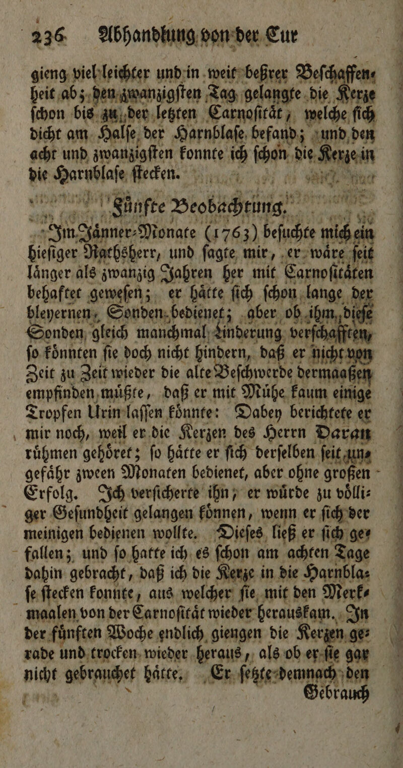 — — gieng viel leichter und in weit beßrer Beſche heit abz den zwanzigſten Tag gelangte die Kerze ſchon bis zu der letzten Carnoſitaͤt, welche ſich dicht am Halſe der Harnblaſe befand; j und den acht und zwanzigſten konnte 15 ſhen die ben Y Fünfte Peobechrüne Inn 1 Monate (1763) beſuchte 1 bieh iger Rachsherr, und ſagte mir, er waͤre ſeit länger. als zwanzig Jahren her mit Sarnofü caͤten behaftet geweſen; er haͤtte ſich ſchon lange der bleyernen, Sonden bedienet; aber ob ihm die Sonden gleich manchmal): dene dase jo koͤnnten fie doch nicht hindern, daß er nicht von Zeit zu Zeit wieder die alte eſchwerde Ne Tropfen Urin laſſen könnte: Dabey berichtete er mir noch, weil er die Kerzen des Herrn Daran ruͤhmen gehöret; fo Härte er ſich derſelben ſeit un⸗ gefaͤhr zween Monaten bedienet, aber ohne großen 5 Erfolg. Ich verſicherte ihn, er wuͤrde zu voͤlli⸗ ger Geſundheit gelangen koͤnnen, wenn er ſich der meinigen bedienen wollte. Dieſes ließ er ſich ger fallen; und ſo hatte ich es ſchon am achten Tage dahin gebracht, daß ich die Kerze in die Harnbla⸗ maalen von der Carnoficät wieder herauskam. In der fuͤnften Woche endlich giengen die Kerzen ge⸗ rade und trocken wieder heraus, als ob er gar nicht gebrauchet hatte. Er ſetzte demnach den „ Gebrauch 1 0