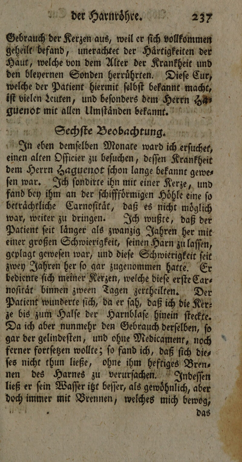 Gebrauch der Kerzen aus, weil er ſich vollkommen geheilt befand, unerachtet der Haͤrtigkeiten der Haut, welche von dem Alter der Krankheit und den bleyernen Sonden herruͤhrten. Dieſe Cur, welche der Patient hiermit ſelbſt bekannt macht, iſt vielen deuten, und beſonders dem Herrn Ha guenot mit allen Umſtaͤnden bekannt. Sechſte Beobachtung. fand bey ihm an der ſchifffoͤrmigen Hoͤhle eine fo betraͤchtliche Carnoſikaͤt, daß es nicht moͤglich „ie doch imme