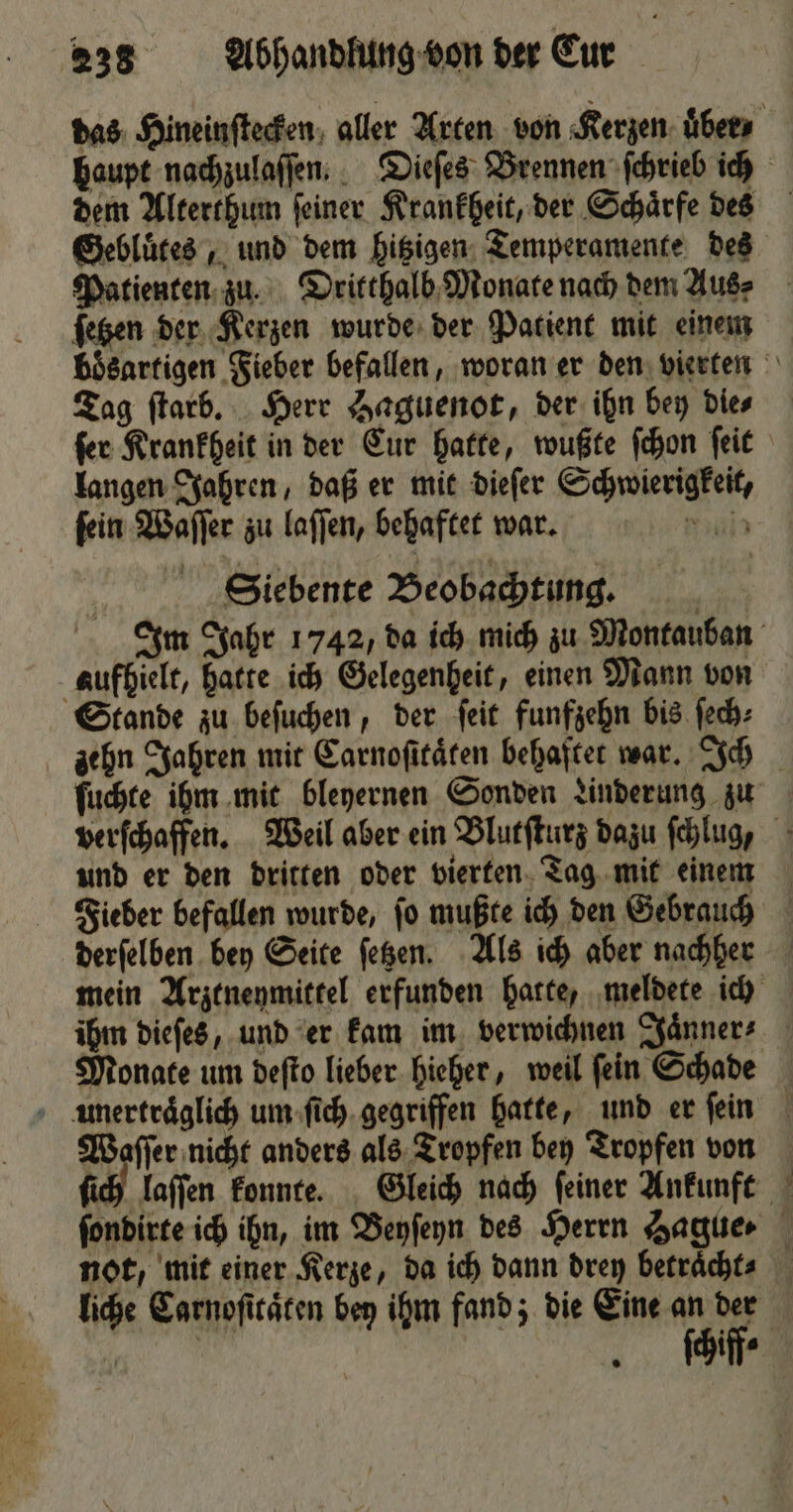 Gebluͤtes, und dem hitzigen Temperamente des Patienten zu. Dritthalb Monate nach dem Aus⸗ ſetzen der Kerzen wurde der Patient mit einem Tag ſtarb. Herr Haguenot, der ihn bey die⸗ langen Jahren, daß er mit dieſer Schwierigkeit, ſein Waſſer zu laſſen, behaftet war. Mijn Siebente Beobachtung. aufhielt, hatte ich Gelegenheit, einen Mann von Stande zu beſuchen, der ſeit funfzehn bis ſech⸗ ſuchte ihm mit bleyernen Sonden Linderung zu und er den dritten oder vierten Tag mit einem derfelben bey Seite ſetzen. Als ich aber nachher Monate um deſto lieber hieher, weil ſein Schade P not, mit einer Kerze, da ich dann drey betraͤcht⸗