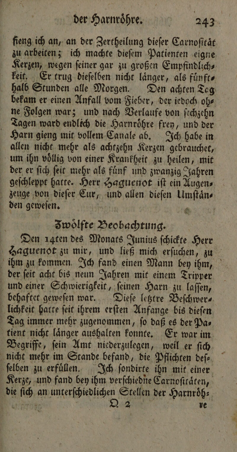 ſlieng ich an, an der Zertheilung dieſer Carnoſttaͤt zu arbeiten; ich machte dieſem Patienten eigne Kerzen, wegen ſeiner gar zu großen Empfindlich⸗ keit. Er trug dieſelben nicht laͤnger, als fuͤnft⸗ halb Stunden alle Morgen. Den achten Tag bekam er einen Anfall vom Fieber, der iedoch oh⸗ ne Folgen war; und nach Verlaufe von ſechzehn Tagen ward endlich die Harnroͤhre frey, und der Harn gieng mit vollem Canale ab. Ich habe in allen nicht mehr als achtzehn Kerzen gebrauchet, um ihn völlig von einer Krankheit zu heilen, mit der er ſich ſeit mehr als fuͤnf und zwanzig Jahren geſchleppt hatte. Herr Haguenot iſt ein Augen⸗ zeuge von dieſer Eur, und allen dieſen Umſtaͤn⸗ den geweſen. 9 0 4 | Iwoͤlfte Beobachtung. Dien aqten des Monats Junius ſchickte Herr Haguenot zu mir, und ließ mich erſuchen, zu ihm zu kommen Ich fand einen Mann bey ihm, der ſeit acht bis neun Jahren mit einem Tripper und einer Schwierigkeit, ſeinen Harn zu laſſen, behaftet geweſen war. Dieſe letztre Beſchwer⸗ lichkeit hatte ſeit ihrem erſten Anfange bis dieſen Tag immer mehr zugenommen, ſo daß es der Pa⸗ tient nicht laͤnger aushalten konnte. Er war im Begriffe, ſein Amt niederzulegen, weil er ſich nicht mehr im Stande befand, die Pflichten deſ⸗ ſelben zu erfuͤllen. Ich ſondirte ihn mit einer Kerze, und fand bey ihm verſchiedne Carnofiräten, die ſich an bälkerſcheplicher Stellen der Harnroͤh⸗ nern 22 ve