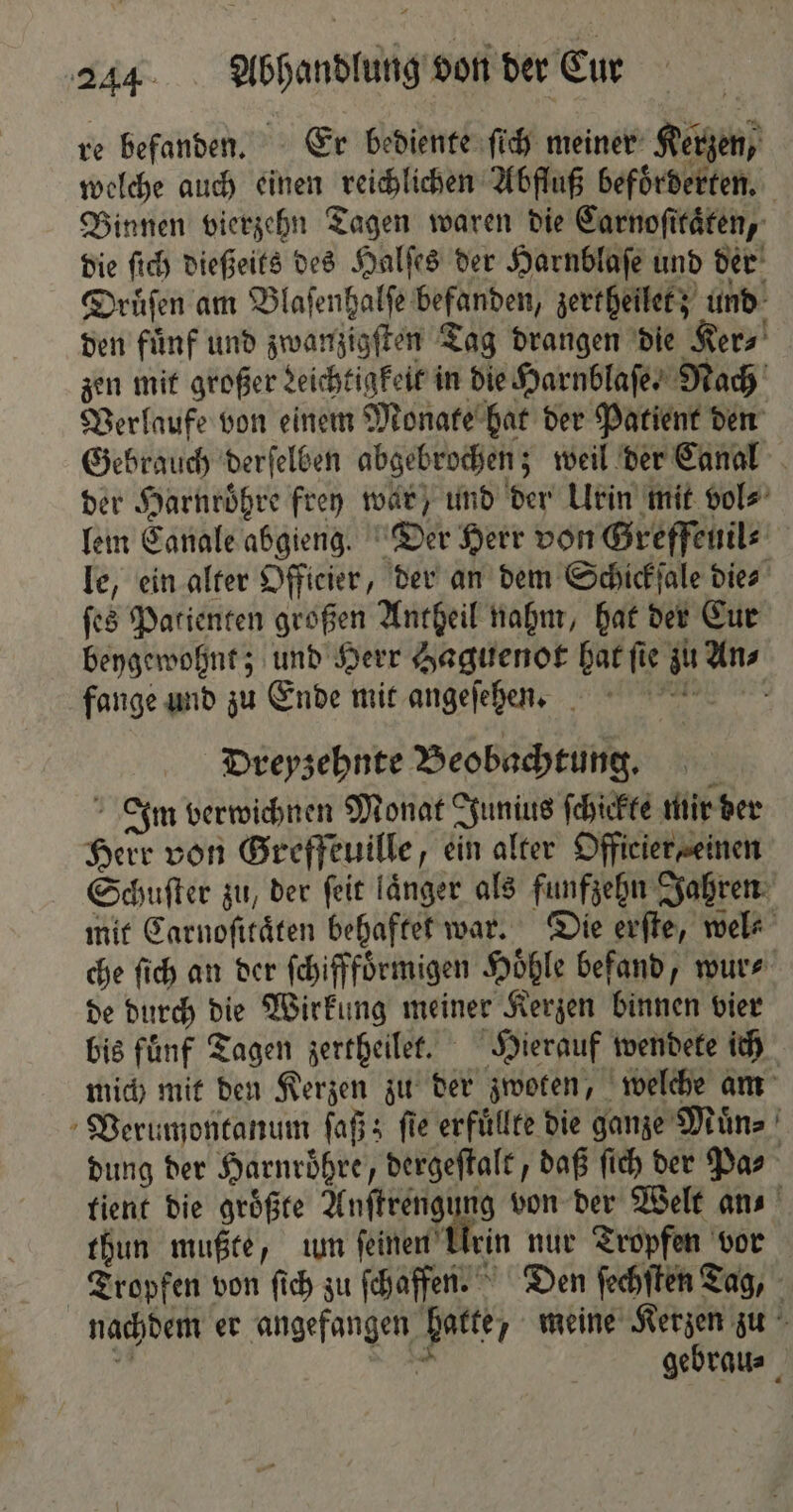 re befanden. Er bediente ſich meiner Kerzen, welche auch einen reichlichen Abfluß befoͤrderten. Binnen vierzehn Tagen waren die Carnoſttaͤten, die ſich dießeits des Halſes der Harnblaſe und der Druͤſen am Blaſenhalſe befanden, zertheilet; und den fuͤnf und zwanzigſten Tag drangen die Ker⸗ zen mit großer Leichtigkeit in die Harnblaſe. Nach Verlaufe von einem Monate hat der Patient den Gebrauch derſelben abgebrochen; weil der Canal der Harnroͤhre frey war, und der Urin mit vol⸗ lem Canale abgieng. Der Herr von Greffeuil⸗ le, ein alter Offieier, der an dem Schickſale dies ſes Patienten großen Antheil nahm, hat der Cur beygewohnt; und Herr Haguenot hat ſie zu An⸗ fange und zu Ende mit angeſehen. Dreyzehnte Beobachtung. Inm verwichnen Monat Junius ſchickte mir der Herr von Greffeuille, ein alter Officier einen Schuſter zu, der ſeit länger als funfzehn Jahren mit Carnoſitaͤten behaftet war. Die erſte, wel⸗ che ſich an der ſchifffoͤrmigen Hoͤhle befand, wur⸗ de durch die Wirkung meiner Kerzen binnen vier bis fuͤnf Tagen zertheilet. Hierauf wendete ich mich mit den Kerzen zu der zwoten, welche am Verumontanum ſaß; fie erfuͤllte die ganze Muͤn⸗ dung der Harnroͤhre, dergeſtalt, daß ſich der Pas tient die groͤßte Autre von der Welt an⸗ thun mußte, um ſeinen Urin nur Tropfen vor Tropfen von ſich zu ſchaffen. Den ſechſten Tag, nachdem er angefangen hatte, meine Kerzen zu 9 N gebrau⸗