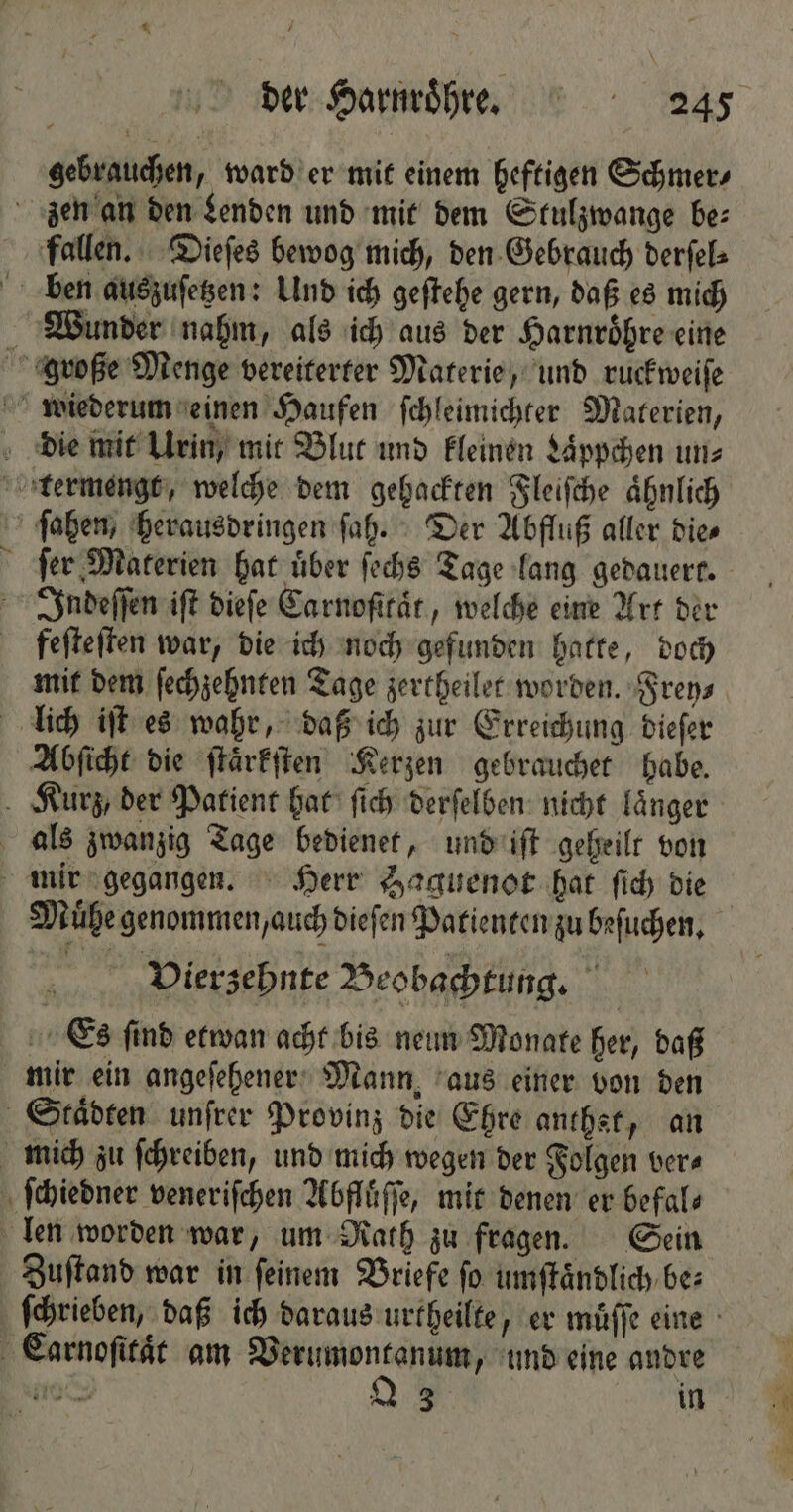 gebrauchen, ward er mit einem heftigen Schmer⸗ zen an den Lenden und mit dem Stulzwange be: fallen. Dieſes bewog mich, den Gebrauch derſel⸗ ben auszuſetzen: Und ich geſtehe gern, daß es mich Wunder nahm, als ich aus der Harnroͤhre eine große Menge vereiterter Materie, und ruckweiſe wiederum einen Haufen ſchleimichter Materien, die mit Urin, mit Blut und kleinen Laͤppchen un⸗ termengt, welche dem gehackten Fleiſche ähnlich ſahen, herausdringen ſah. Der Abfluß aller dies ſer Materien har über ſechs Tage lang gedauert. Indeſſen iſt dieſe Carnoſttaͤt, welche eine Art der feſteſten war, die ich noch gefunden hatte, doch mit dem ſechzehnten Tage zertheilet worden. Frey⸗ lich iſt es wahr, daß ich zur Erreichung dieſer Abſicht die ſtaͤrkſten Kerzen gebrauchet habe. Kurz, der Patient hat ſich derſelben nicht länger als zwanzig Tage bedienet, und iſt geheilt von mir gegangen. Herr Haguenot hat ſich die Muͤhe genommen, auch dieſen Patienten zu beſuchen. Vierzehnte Beobachtung. Es find etwan acht bis neun Monate her, daß mir ein angeſehener Mann, aus einer von den Staͤdten unſrer Provinz die Ehre anthst, an mich zu ſchreiben, und mich wegen der Folgen ver⸗ ſchiedner veneriſchen Abfluͤſſe, mit denen er befals len worden war, um Rath zu fragen. Sein Zuſtand war in feinem Briefe fo umſtaͤndlich be: ſchrieben, daß ich daraus urtheilte, er muͤſſe eine Carnoſitaͤt am ee und eine andre 1 23 in