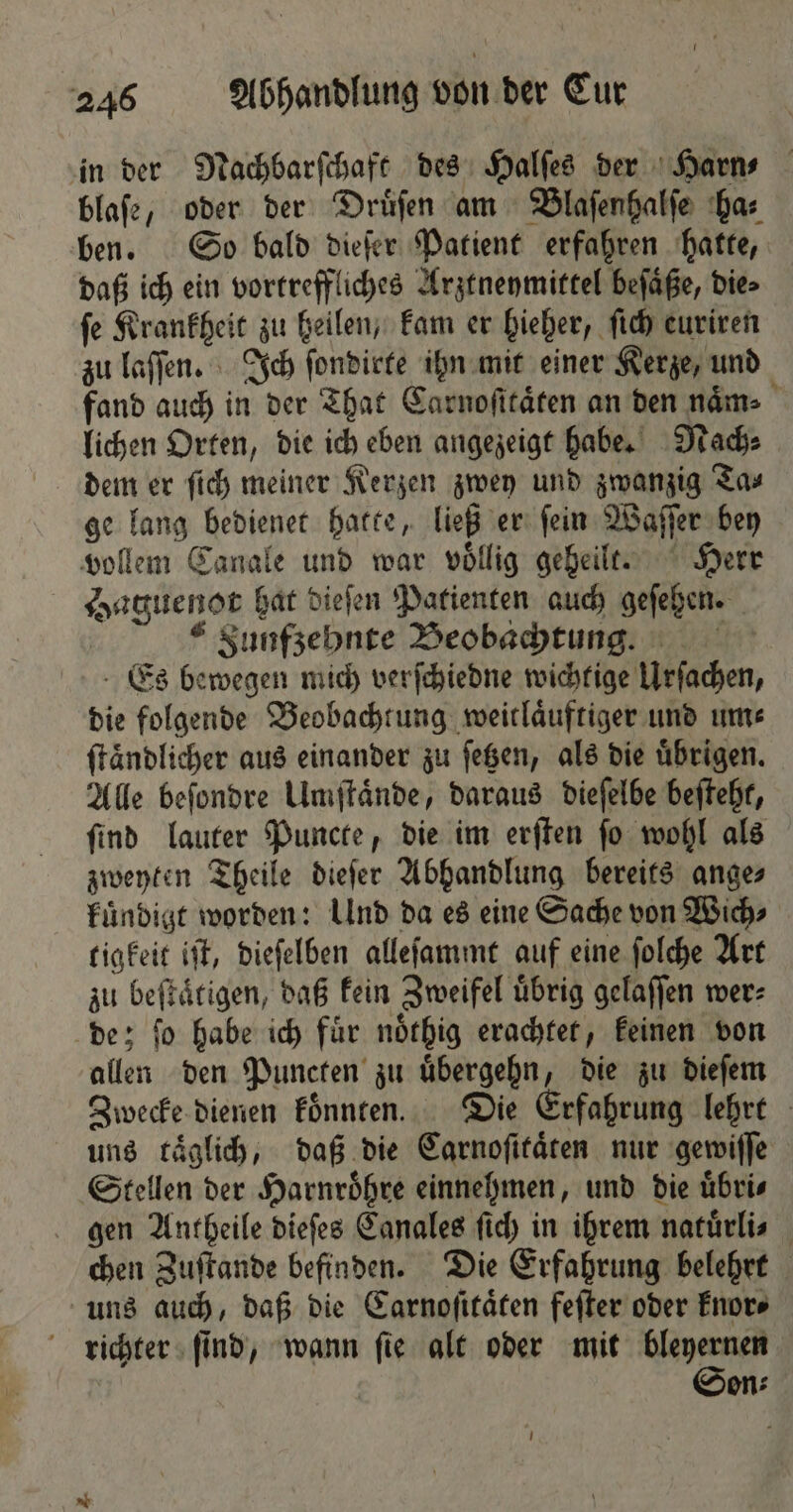 in der Nachbarſchaft des Halſes der Harn⸗ blafe, oder der Druͤſen am Blaſenhalſe ha⸗ ben. So bald dieſer Patient erfahren hatte, daß ich ein vortreffliches Arztneymittel beſaͤße, die⸗ ſe Krankheit zu heilen, kam er hieher, ſich euriren zu laſſen. Ich ſondirte ihn mit einer Kerze, und fand auch in der That Carnoſitaͤten an den naͤm⸗ lichen Orten, die ich eben angezeigt habe. Nach⸗ dem er ſich meiner Kerzen zwey und zwanzig Ta⸗ ge lang bedienet hatte, ließ er ſein Waſſer bey vollem Canale und war voͤllig geheilt. Herr Haguenot hat dieſen Patienten auch geſehen. € Sunfzebnte Beobachtung. Es bewegen mich verſchiedne wichtige Urſachen, die folgende Beobachtung weitlaͤuftiger und um⸗ ſtaͤndlicher aus einander zu ſetzen, als die uͤbrigen. Alle beſondre Umſtaͤnde, daraus dieſelbe beſteht, ſind lauter Puncte, die im erſten ſo wohl als zweyten Theile dieſer Abhandlung bereits ange⸗ kuͤndigt worden: Und da es eine Sache von Wich⸗ tigkeit iſt, dieſelben alleſammt auf eine folche Art zu beſtaͤtigen, daß kein Zweifel übrig gelaſſen wer: de; ſo habe ich fuͤr noͤthig erachtet, keinen von allen den Puncten zu uͤbergehn, die zu dieſem Zwecke dienen koͤnnten. Die Erfahrung lehrt uns täglich, daß die Carnoſitaͤten nur gewiſſe Stellen der Harnroͤhre einnehmen, und die uͤbri⸗ gen Antheile dieſes Canales ſich in ihrem natuͤrli⸗ chen Zuſtande befinden. Die Erfahrung belehrt uns auch, daß die Carnoſitaͤten feſter oder knor⸗ richter ſind, wann ſie alt oder mit bleyernen Son⸗