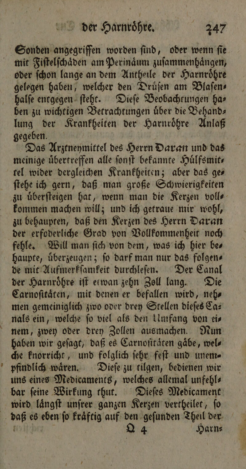 a} Sonden angegriffen worden ſind, oder wenn ſie mit Fiſtelſchaͤden am Perinaͤum zuſammenhaͤngen, oder ſchon lange an dem Antheile der Harnroͤhre gelegen haben, welcher den Druͤſen am Blaſen⸗ ben zu wichtigen Betrachtungen uͤber die Behand⸗ lung der Krankheiten der Harnroͤhre Anlaß gegeben. Das Arztneymittel des Herrn Daran und das meinige uͤbertreffen alle ſonſt bekannte Huͤlfsmit⸗ tel wider dergleichen Krankheiten; aber das ge ſtehe ich gern, daß man große Schwierigkeiten kommen machen will; und ich getraue mir wohl, zu behaupten, daß den Kerzen des Herrn Daran der erfoderliche Grad von Vollkommenheit noch fehle. Will man ſich von dem, was ich hier be⸗ haupte, uͤberzeugen; ſo darf man nur das folgen⸗ de mit Aufmerkſamkeit durchleſen. Der Canal der Harnroͤhre iſt elwan zehn Zoll lang. Die Carnoſitaͤten, mit denen er befallen wird, neh⸗ men gemeiniglich zwo oder drey Stellen dieſes Ca⸗ nals ein, welche fo viel als den imfang von eis nem, zwey oder drey Zollen ausmachen. Nun haben wir geſagt, daß es Carnoſitaͤten gäbe, wel⸗ che knorricht, und folglich ſehr feſt und unem⸗ pfindlich waͤren. Dieſe zu tilgen, bedienen wir uns eines Medicaments, welches allemal unfehls wird laͤngſt unſrer ganzen Kerzen vertheilet, ſo 4 Harn⸗