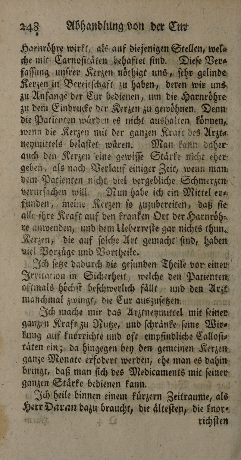 Harnroͤhre wirkt, als auf diejenigen Stellen, wel⸗ che mit Carnoſitaͤten behaftet ſind. Dieſe Ver faſſung unſrer Kerzen noͤthigt uns, ſehr gelinde Kerzen in Bereitſchaft zu haben, deren wir uns zu Anfange der Eur bedienen, um die Harnroͤhre zu dem Eindrucke der Kerzen zu gewoͤhnen. Denn: die Patienten wuͤrden es nicht aushalten koͤnnen, wenn die Kerzen mit der ganzen Kraft bes Arzt⸗ neymittels belaſtet waͤren. Man kann daher auch den Kerzen eine gewiſſe Staͤrke nicht eher: geben, als nach Verlauf einiger Zeit, wenn man dem Patienten nicht viel vergebliche Schmerzen verurſachen will Nun habe ich ein Mittel er⸗ funden, meine Kerzen ſo zuzubereiten, daß ſie alle ihre Kraft auf den kranken Ort der Harnroͤh⸗ re anwenden, und dem Ueberreſte gar nichts thun. K derten „die auf ſolche Art gemacht find, Babe viel Vorzuͤge und Vortheile. | Ich ſetze dadurch die gefunden Theile vor einer Irkicacion in Sicherheit, welche den Patienten oftmals hoͤchſt beſchwerlich faͤllt und den Arzt manchmal zwingt, die Cur auszuſetzen nat Ich mache mir das Arztneymittel mit ſeiner sangen Kraft zu Nutze, und ſchraͤnke ſeine Wire, kung auf knorrichte und oft empfindliche Calloſi⸗ taͤten ein; da hingegen bey den gemeinen Kerzen ganze Monate erfodert werden, ehe man es dahin bringt, daß man ſich des Medicaments mit feinen: ganzen Staͤrke bedienen kann. 6 Ich heile binnen einem kuͤrzern Zeitraume, als bar Daran dan N die aͤlteſten, die knor⸗ ö richſten
