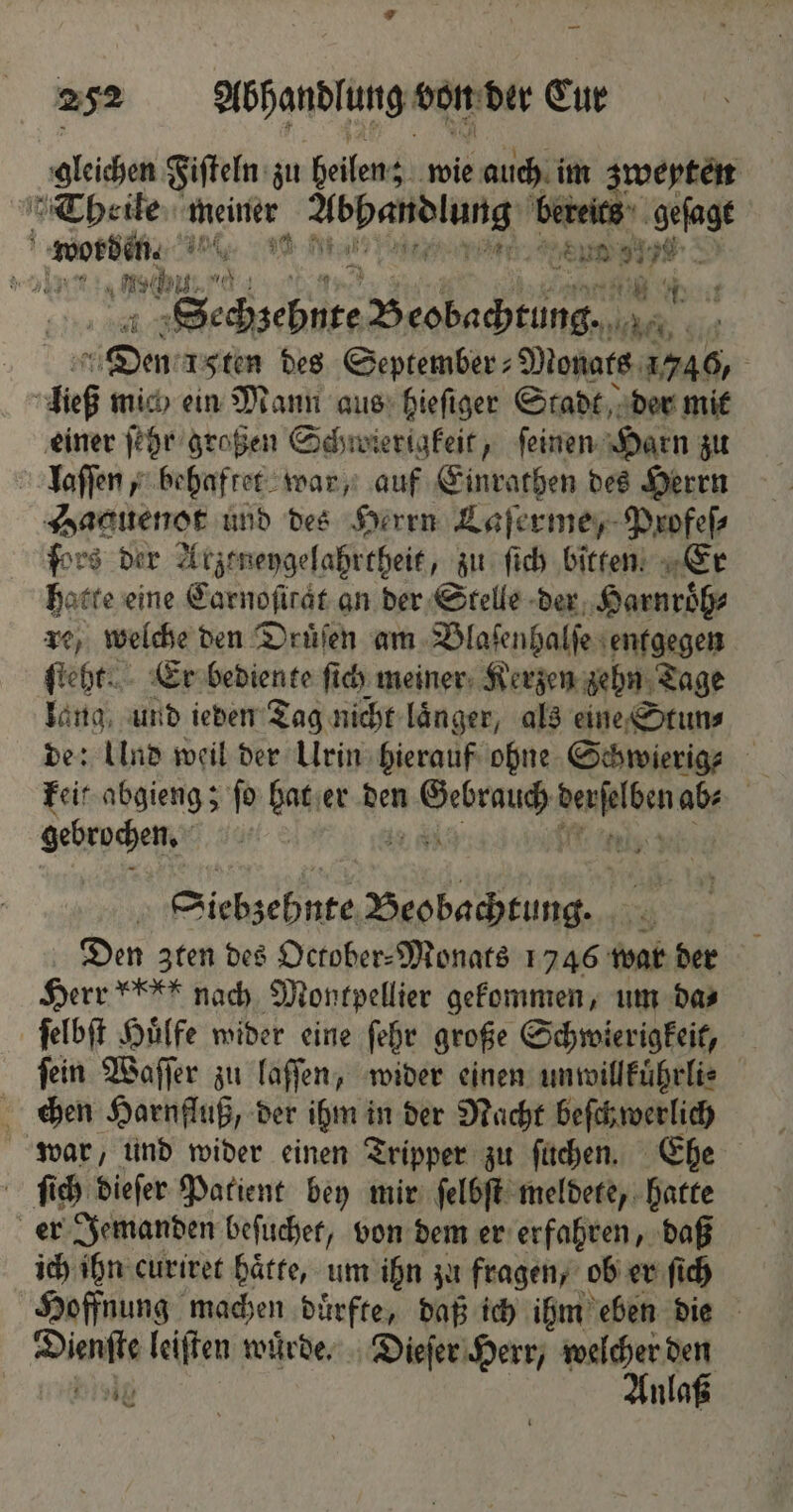 * 252 Abhandlung von der Cur gleichen Fiſteln zu heilen; wie auch im zwenten Theile meiner „ bereits geſage f a uni, pen: ar 8 80 > RT AL H Sechzehnte Beobachtung, 1 5 1 Den 15ten des September⸗Monats 1746, a ließ mich ein Mann aus hieſiger Stadt der mit einer ſehr großen Schwierigkeit, feinen: Harn zu laſſen, behaftet war, auf Einrathen des Herrn Haguenot und des Herrn Laſerme, Profeſ⸗ ſors der Atzeneygelahrtheit, zu ſich bitten. Er hatte eine Carnoſirat an der Stelle der Harnroͤh⸗ re, welche den Druͤſen am Blaſenhalſe entgegen ſteht. Er bediente ſich meiner Kerzen zehn Tage lang, und ieden Tag nicht laͤnger, als eine Stun⸗ de: Ulnd weil der Urin hierauf ohne Schwierige keit abgieng; ſo bat er den ene 7 ab⸗ gebrochen. 5 Siebzehnte „ 3 Den zten des October-Monats 1746 war der Herr i nach Montpellier gekommen, um das ſelbſt Huͤlfe wider eine ſehr große Schwierigkeit, fein Waſſer zu laſſen, wider einen unwillkuͤhrli⸗ chen Harnfluß, der ihm in der Nacht beſchwerlich war, und wider einen Tripper zu ſuchen. Ehe ſich dieſer Patient bey mir ſelbſt meldete, hatte er Jemanden beſuchet, von dem er erfahren, daß ich ihn curiret hätte, um ihn zu fragen, ob er ſich Hoffnung machen duͤrfte, daß ich ihm eben die Dienſte leiſten wuͤrde. Dieſer Herr, welcher den = wiialg Anlaß N