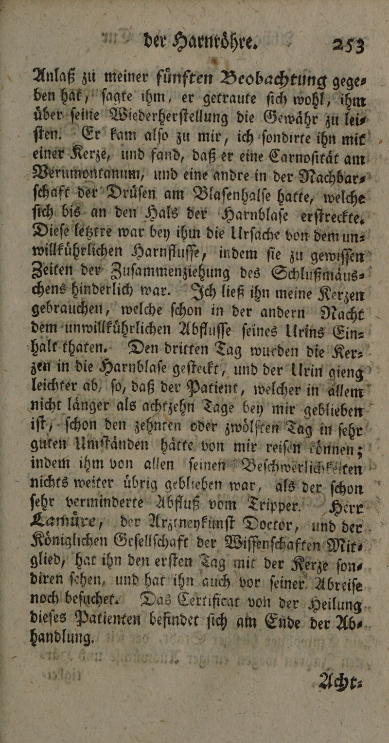 % 1 Ba Anlaß zu meiner fünften Beobachtung geges ben hak , ſagte ihm, er getraute ſich wohl, ihm uͤber ſeine Wiederherſtellung die Gewaͤhr zu lei⸗ ſten. Er kam alſo zu mir, ich ſondirte ihn mit einer Kerze, und fand, daß er eine Carnoſitaͤt am Verumontanum, und eine andre in der Nachbar⸗ ſchaft der Druͤſen am Blaſenhalſe hatte, welche ſich bis an den Hals der Harnblaſe erſtreckte. Dieſe letztre war bey ihm die Urſache von dem un⸗ willkuͤhrlichen Harnfluſſe, indem fie zu gewiſſen Zeiten der Zuſammenziehung des Schlußmaͤus⸗ chens hinderlich war. Ich ließ ihn meine Kerzen gebrauchen, welche ſchon in der andern Nacht dem unwillkuͤhrlichen Abfluffe feines Urins Ein⸗ halt thaten. Den dritten Tag wurden die Ker⸗ zen in die Harnblaſe geſteckt, und der Urin gieng leichter ab, ſo, daß der Patient, welcher in allem nicht laͤnger als achtzehn Tage bey mir geblieben iſt / ſchon den zehnten oder zwölften Tag in ſehr guten Umſtaͤnden haͤtte von mir reiſen können; indem ihm von allen ſeinen Beſchworlich teten nichts weiter uͤbrig geblieben war, als der ſchon 1 ſehr verminderte Abfluß vom Tripper Herr Lamuͤre, der Arztneykunſt Doctor, und der Königlichen Geſellſchaft der Wiſſenſchaften Mit ⸗ 0 glied, hat ihn den erſten Tag mit der Kerze ſon⸗ diren ſehen, und hat ihn auch bor feiner. Abreiſe noch beſuchet. Das Certificat von der Heilung dieſes Patienten befindet ſich am Ende der Abs... handlung. 1 0 Nene ee . r N * 2 Pin 5 er NIE 2 NE | Acht⸗ » * -