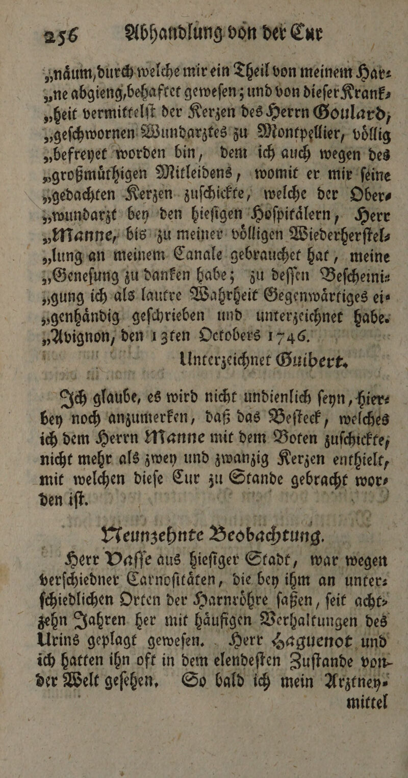 ynaͤum, durch welche mir ein Theil von meinem Hör- „ne abgieng behaftet geweſenz und von dieſer Krank; „heit vermittelſt der Kerzen des Herrn Goulard, „geſchwornen Wundarztes zu Montpellier, völlig „befreyet worden bin, dem ich auch wegen des „großmuͤthigen Mitleidens, womit er mir ſeine y gedachten Kerzen zuſchickte, welche der Ober⸗ „wundarzt bey den bieſigen Hoſpitaͤlern, Herr „Manne, bis zu meiner voͤlligen Wiederherſtel⸗ „lung an meinem Canale gebrauchet hat, meine „Geneſung zu danken habe; zu deſſen Beſcheini⸗ „gung ich als lautre Wahrheit Gegenwaͤrtiges eis „genhaͤndig geſchrieben und unterzeichnet habe. e den ı 3ten Octobers 1746. i Unterzeichnet Guibert. 85 alanbe, es wird nicht undienlich ſeyn, hier⸗ bey noch anzumerken, daß das Beſteck, welches ich dem Herrn Manne mit dem Boten zuſchickte, nicht mehr als zwey und zwanzig Kerzen enthielt, mit welchen dieſe Cur zu Rene gebracht wor den iſt. Neunzehnte Beobachtung. Herr Vaſſe aus hieſiger Stadt, war wegen verſchiedner Carnoſitaͤten, die bey ihm an unter⸗ ſchiedlichen Orten der Harnroͤhre ſaßen, ſeit acht. zehn Jahren her mit haͤufigen Verhaltungen des Urins geplagt geweſen. Herr Haguenot und ich hatten ihn oft in dem elendeſten Zuſtande von der Welt geſehen. So bald ich mein Arztney⸗ mittel