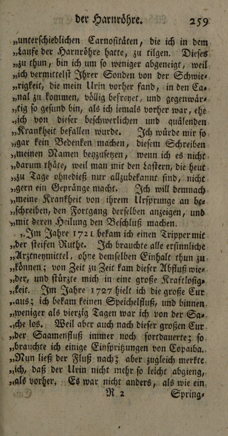 „Laufe der Harnroͤhre hatte, zu tilgen. Dieſes „zu thun, bin ich um fo weniger abgeneigt, weil „ich vermittelſt Ihrer Sonden von der Schwie⸗ „tigkeit, die mein Urin vorher fand, in den Ca⸗ „nal zu kommen, voͤllig befreyet, und gegenwaͤr⸗ „tig ſo geſund bin, als ich iemals vorher war, ehe „ich von dieſer beſchwerlichen und quaͤlenden „Krankheit befallen wurde. Ich würde mir ſo „gar kein Bedenken machen, dieſem Schreiben „meinen Namen beyzuſetzen, wenn ich es nicht „darum thaͤte, weil man mit den Laſtern, die heut „zu Tage ohnedieß nur allzubekannt ſind, nicht „gern ein Gepraͤnge macht. Ich will demnach „meine Krankheit von ihrem Urſprunge an be⸗ „Im Jahre 1721 bekam ich einen Tripper mit „der ſteifen Ruthe. Ich brauchte alle erſinnliche „Arztneymittel, ohne demſelben Einhalt thun zu — „der, und ſtuͤrzte mich in eine große Kraftloſig⸗ „keit. Im Jahre 1727 hielt ich die große Cur „aus; ich bekam keinen Speichelfluß, und binnen „weniger als vierzig Tagen war ich von der Sa⸗ „he los. Weil aber auch nach dieſer großen Eur „brauchte ich einige Einſpritzungen von Copaiba.