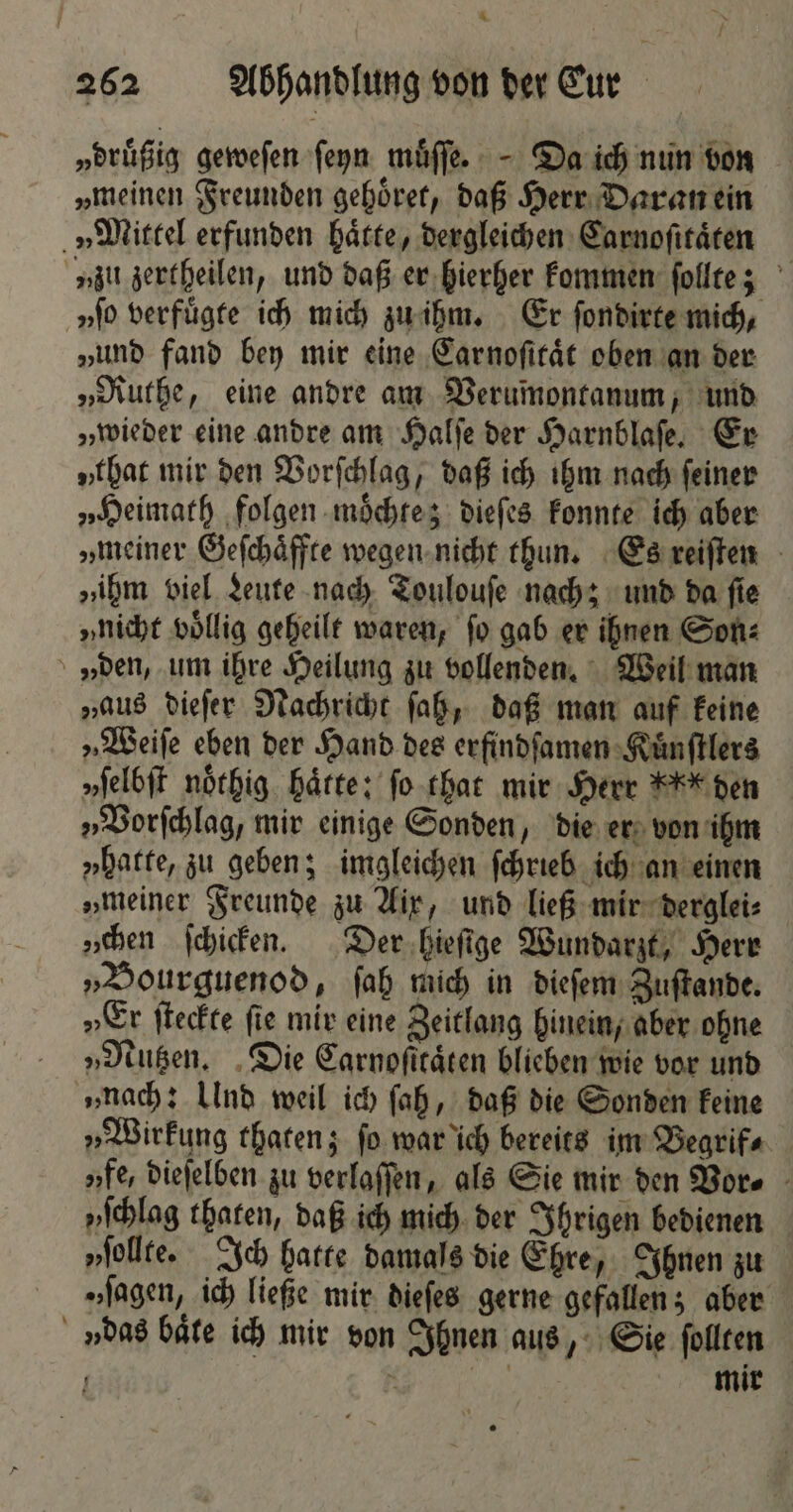 262 Abhandlung von der Cur „druͤßig geweſen ſeyn muͤſſe. Da ich nun von „meinen Freunden gehoͤret, daß Herr Daran ein „Mittel erfunden haͤtte, dergleichen Carnoſitaͤten „zu zertheilen, und daß er hierher kommen ſollte; „fo verfuͤgte ich mich zu ihm. Er ſondirte mich, „und fand bey mir eine Carnoſitaͤt oben an der „Ruthe, eine andre am Verumontanum, und „wieder eine andre am Halſe der Harnblaſe. Er „that mir den Vorſchlag, daß ich ihm nach ſeiner „Heimath folgen moͤchte; dieſes konnte ich aber „meiner Geſchaͤffte wegen nicht thun. Es reiſten „ihm viel Leute nach Toulouſe nach; und da ſie „nicht vollig geheilt waren, fo gab er ihnen Son: den, um ihre Heilung zu vollenden. Weil man „aus dieſer Nachricht ſah, daß man auf keine „Weiſe eben der Hand des erfindſamen Kuͤnſtlers „ſelbſt noͤthig haͤtte: ſo that mir Herr K den „Vorſchlag, mir einige Sonden, die er von ihm „hatte, zu geben; imgleichen ſchrieb ich an einen „meiner Freunde zu Aix, und ließ mir derglei⸗ „hen ſchicken. Der hieſige Wundarzt, Herr „Bourguenod, ſah mich in dieſem Zuſtande. „Er ſteckte fie mir eine Zeitlang hinein, aber ohne „Nutzen. Die Carnoſtraͤten blieben wie vor und „nach: Und weil ich ſah, daß die Sonden keine „Wirkung thaten; ſo war ich bereits im Begrif⸗ „fe, dieſelben zu verlaſſen, als Sie mir den Vor⸗ yſchlag thaten, daß ich mich der Ihrigen bedienen „ſollte. Ich hatte damals die Ehre, Ihnen zu „sagen, ich ließe mir dieſes gerne gefallen; aber »das baͤte ich mir von Ihnen aus, Sie ſollten > | mir