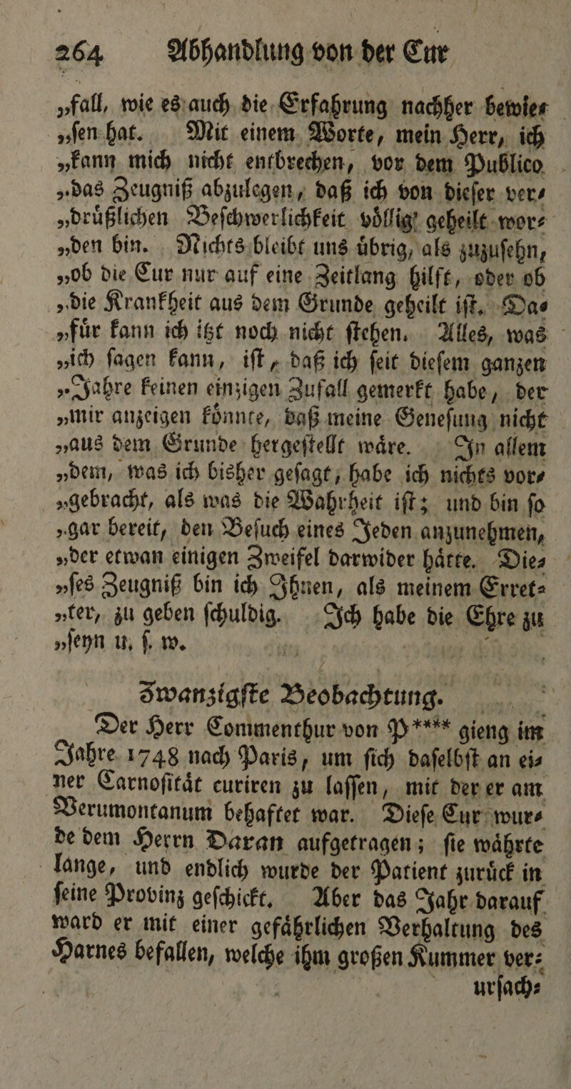 „rall, wie es auch die Erfahrung nachher bewies „ſen hat. Mit einem Worte, mein Herr, ich „kann mich nicht entbrechen, vor dem Publico „das Zeugniß abzulegen, daß ich von dieſer ver⸗ „druͤßlichen Beſchwerlichkeit völlig! geheilt wor⸗ „den bin. Nichts bleibt uns übrig, als zuzuſehn, „ob die Cur nur auf eine Zeitlang hilft, oder ob „die Krankheit aus dem Grunde geheilt iſt. Da⸗ „für kann ich itzt noch nicht ſtehen. Alles, was „ich ſagen kann, iſt, daß ich ſeit dieſem ganzen „Jahre keinen einzigen Zufall gemerkt habe, der „mir anzeigen koͤnnte, daß meine Geneſung nicht „aus dem Grunde hergeſtellt wäre. In allem „dem, was ich bisher geſagt, habe ich nichts vor⸗ „gebracht, als was die Wahrheit iſt; und bin fo „gar bereit, den Beſuch eines Jeden anzunehmen, „der etwan einigen Zweifel darwider hätte. Die⸗ „ſes Zeugniß bin ich Ihnen, als meinem Erret⸗ „ter, zu geben ſchuldig. Ich habe die Ehre zu „ſeyn u. ſ. w. * 107 ck; 5 g wanzigſte Beobachtung. _ Der Herr Commenthur von P**** gieng im Jahre 1748 nach Paris, um ſich daſelbſt an ei⸗ ner Carnoſitaͤt curiren zu laſſen, mit der er am Verumontanum behaftet war. Dieſe Cur wur⸗ de dem Herrn Daran aufgetragen; ſie waͤhrte lange, und endlich wurde der Patient zuruͤck in ſeine Provinz geſchickt. Aber das Jahr darauf ward er mit einer gefaͤhrlichen Verhaltung des Harnes befallen, welche ihm großen e | ER urſach⸗